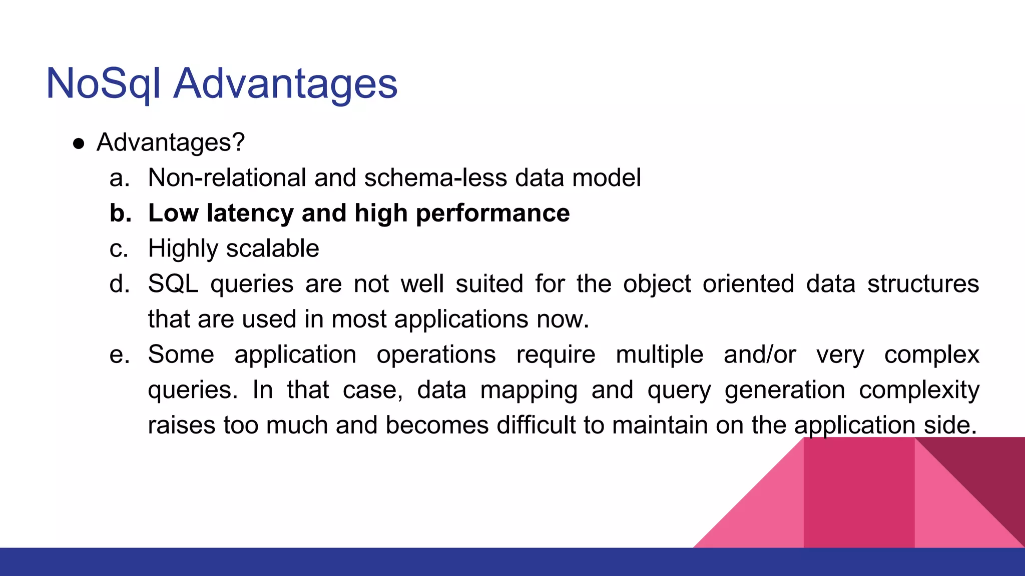 NoSql Advantages
● Advantages?
a. Non-relational and schema-less data model
b. Low latency and high performance
c. Highly scalable
d. SQL queries are not well suited for the object oriented data structures
that are used in most applications now.
e. Some application operations require multiple and/or very complex
queries. In that case, data mapping and query generation complexity
raises too much and becomes difficult to maintain on the application side.
 