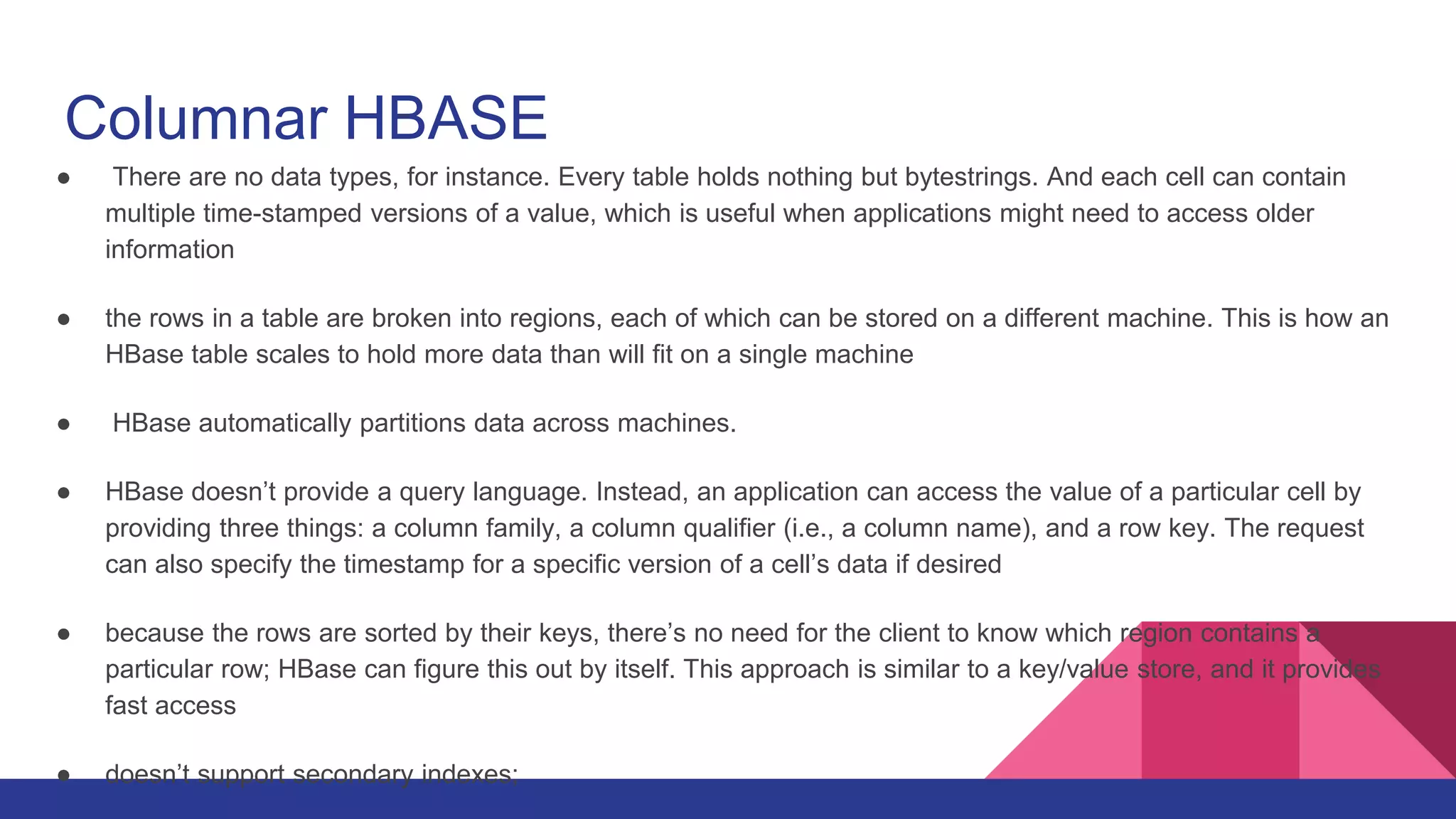 Columnar HBASE
● There are no data types, for instance. Every table holds nothing but bytestrings. And each cell can contain
multiple time-stamped versions of a value, which is useful when applications might need to access older
information
● the rows in a table are broken into regions, each of which can be stored on a different machine. This is how an
HBase table scales to hold more data than will fit on a single machine
● HBase automatically partitions data across machines.
● HBase doesn’t provide a query language. Instead, an application can access the value of a particular cell by
providing three things: a column family, a column qualifier (i.e., a column name), and a row key. The request
can also specify the timestamp for a specific version of a cell’s data if desired
● because the rows are sorted by their keys, there’s no need for the client to know which region contains a
particular row; HBase can figure this out by itself. This approach is similar to a key/value store, and it provides
fast access
● doesn’t support secondary indexes;
 