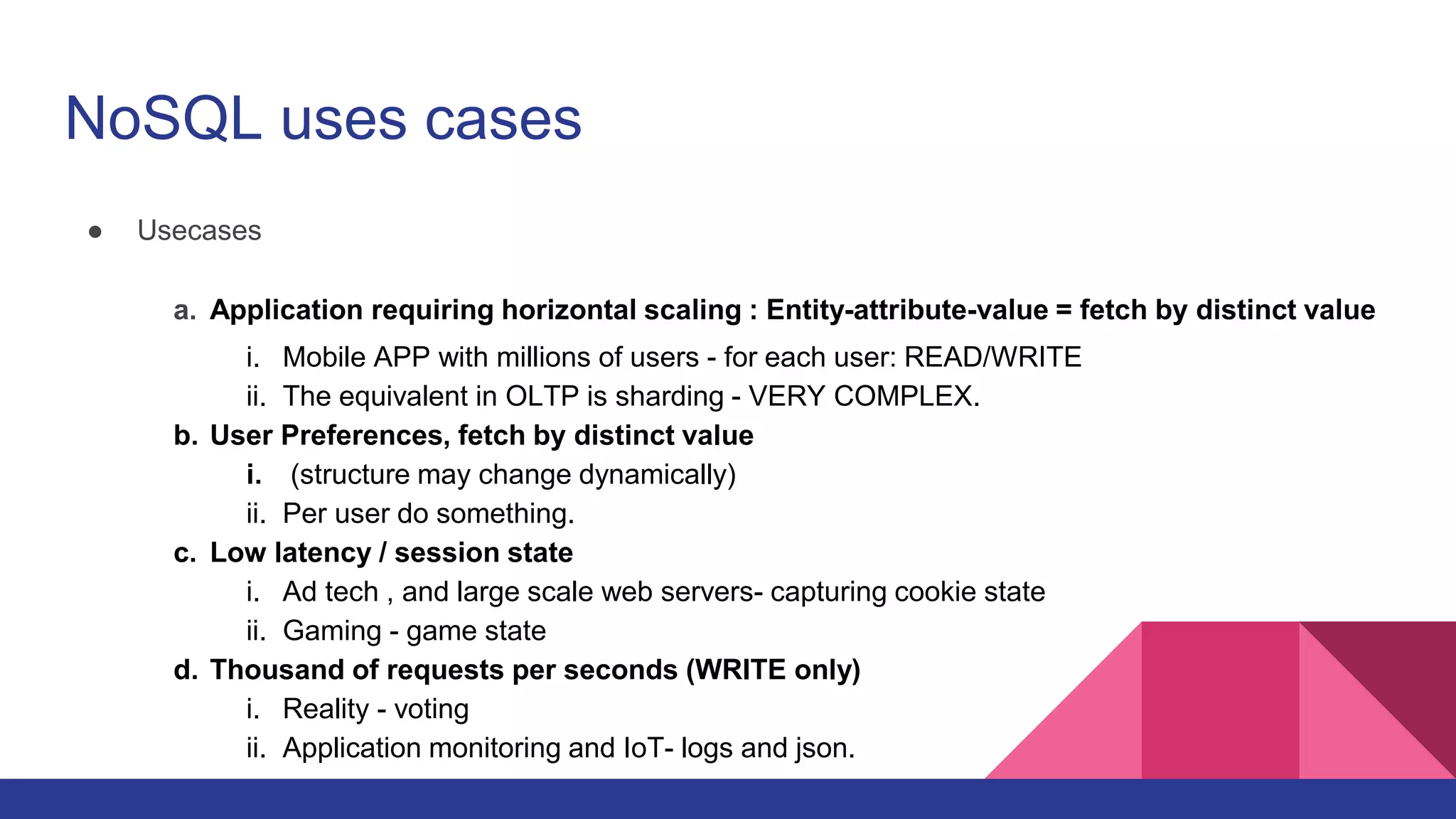 NoSQL uses cases
● Usecases
a. Application requiring horizontal scaling : Entity-attribute-value = fetch by distinct value
i. Mobile APP with millions of users - for each user: READ/WRITE
ii. The equivalent in OLTP is sharding - VERY COMPLEX.
b. User Preferences, fetch by distinct value
i. (structure may change dynamically)
ii. Per user do something.
c. Low latency / session state
i. Ad tech , and large scale web servers- capturing cookie state
ii. Gaming - game state
d. Thousand of requests per seconds (WRITE only)
i. Reality - voting
ii. Application monitoring and IoT- logs and json.
 