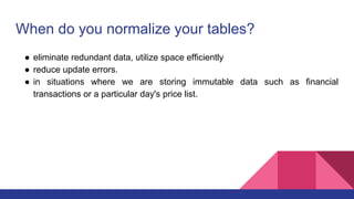 When do you normalize your tables?
● eliminate redundant data, utilize space efficiently
● reduce update errors.
● in situations where we are storing immutable data such as financial
transactions or a particular day's price list.
 