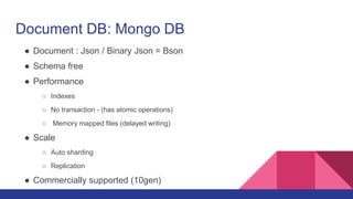 Document DB: Mongo DB
● Document : Json / Binary Json = Bson
● Schema free
● Performance
○ Indexes
○ No transaction - (has atomic operations)
○ Memory mapped files (delayed writing)
● Scale
○ Auto sharding
○ Replication
● Commercially supported (10gen)
 