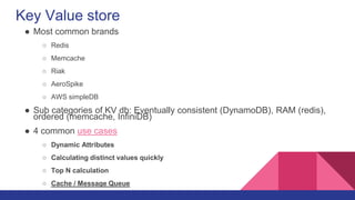 Key Value store
● Most common brands
○ Redis
○ Memcache
○ Riak
○ AeroSpike
○ AWS simpleDB
● Sub categories of KV db: Eventually consistent (DynamoDB), RAM (redis),
ordered (memcache, InfiniDB)
● 4 common use cases
○ Dynamic Attributes
○ Calculating distinct values quickly
○ Top N calculation
○ Cache / Message Queue
 