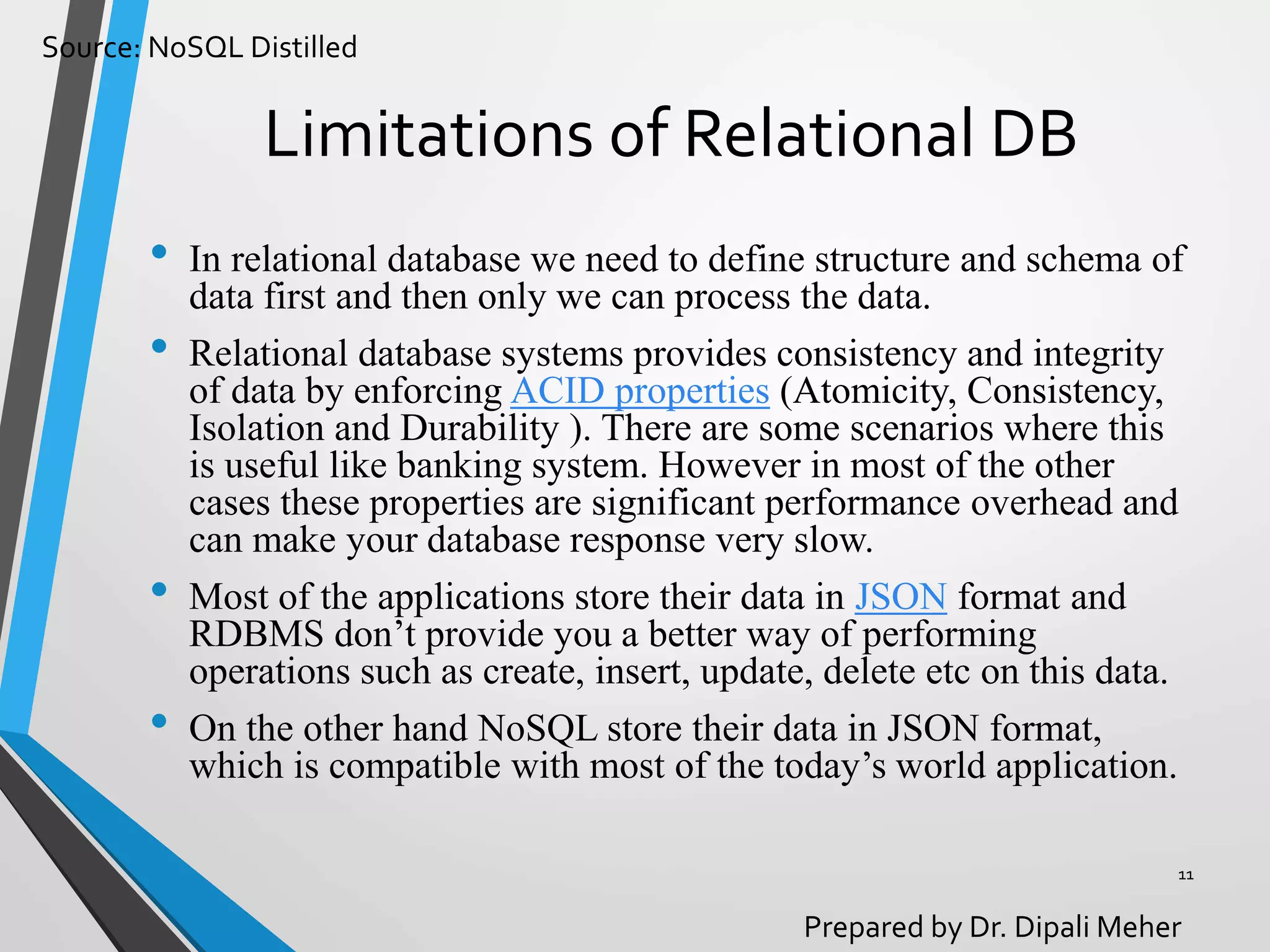 Source: NoSQL Distilled
Prepared by Dr. Dipali Meher
Limitations of Relational DB
• In relational database we need to define structure and schema of
data first and then only we can process the data.
• Relational database systems provides consistency and integrity
of data by enforcing ACID properties (Atomicity, Consistency,
Isolation and Durability ). There are some scenarios where this
is useful like banking system. However in most of the other
cases these properties are significant performance overhead and
can make your database response very slow.
• Most of the applications store their data in JSON format and
RDBMS don’t provide you a better way of performing
operations such as create, insert, update, delete etc on this data.
• On the other hand NoSQL store their data in JSON format,
which is compatible with most of the today’s world application.
11
 