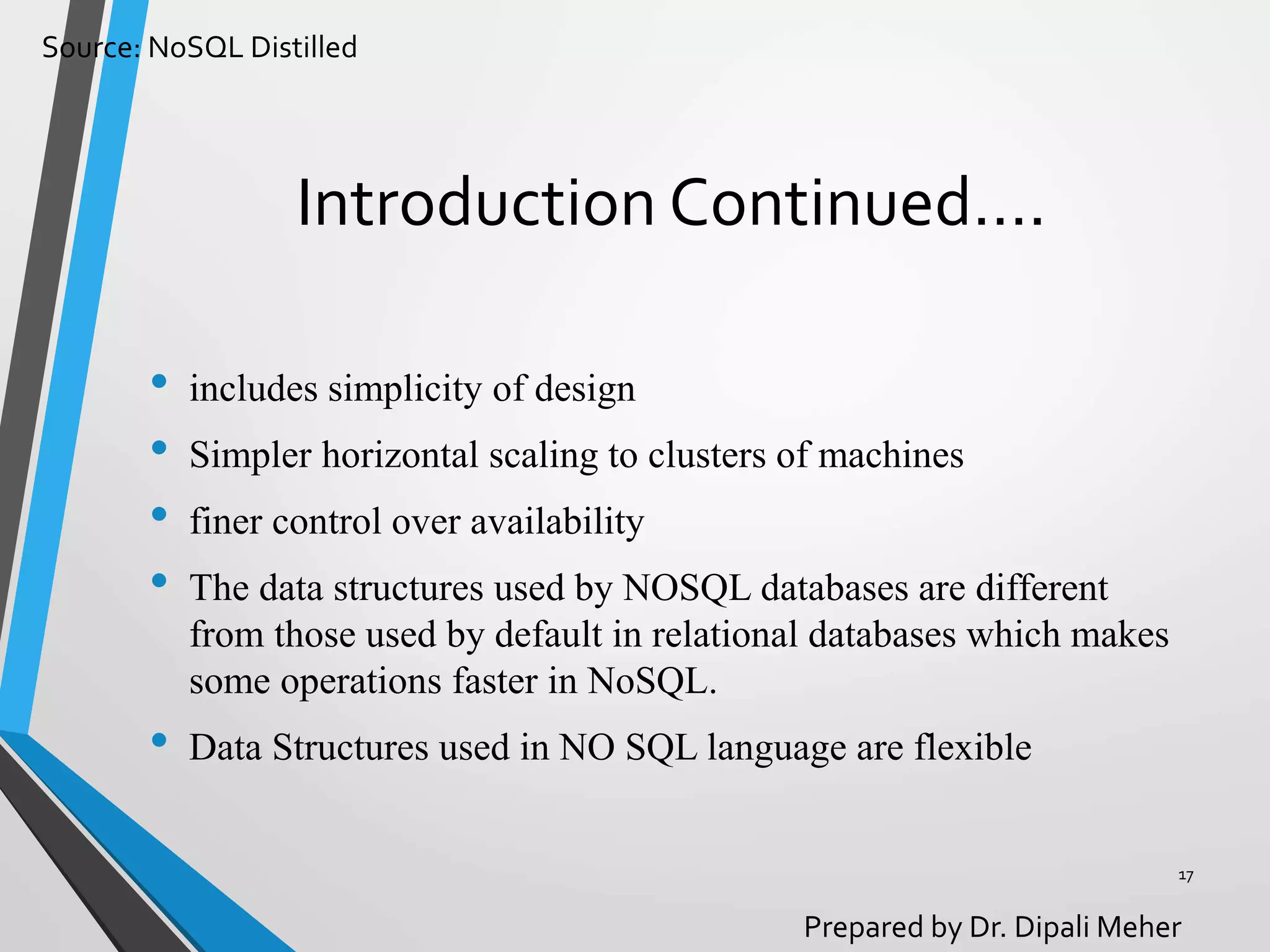 Source: NoSQL Distilled
Prepared by Dr. Dipali Meher
Introduction Continued….
• includes simplicity of design
• Simpler horizontal scaling to clusters of machines
• finer control over availability
• The data structures used by NOSQL databases are different
from those used by default in relational databases which makes
some operations faster in NoSQL.
• Data Structures used in NO SQL language are flexible
17
 