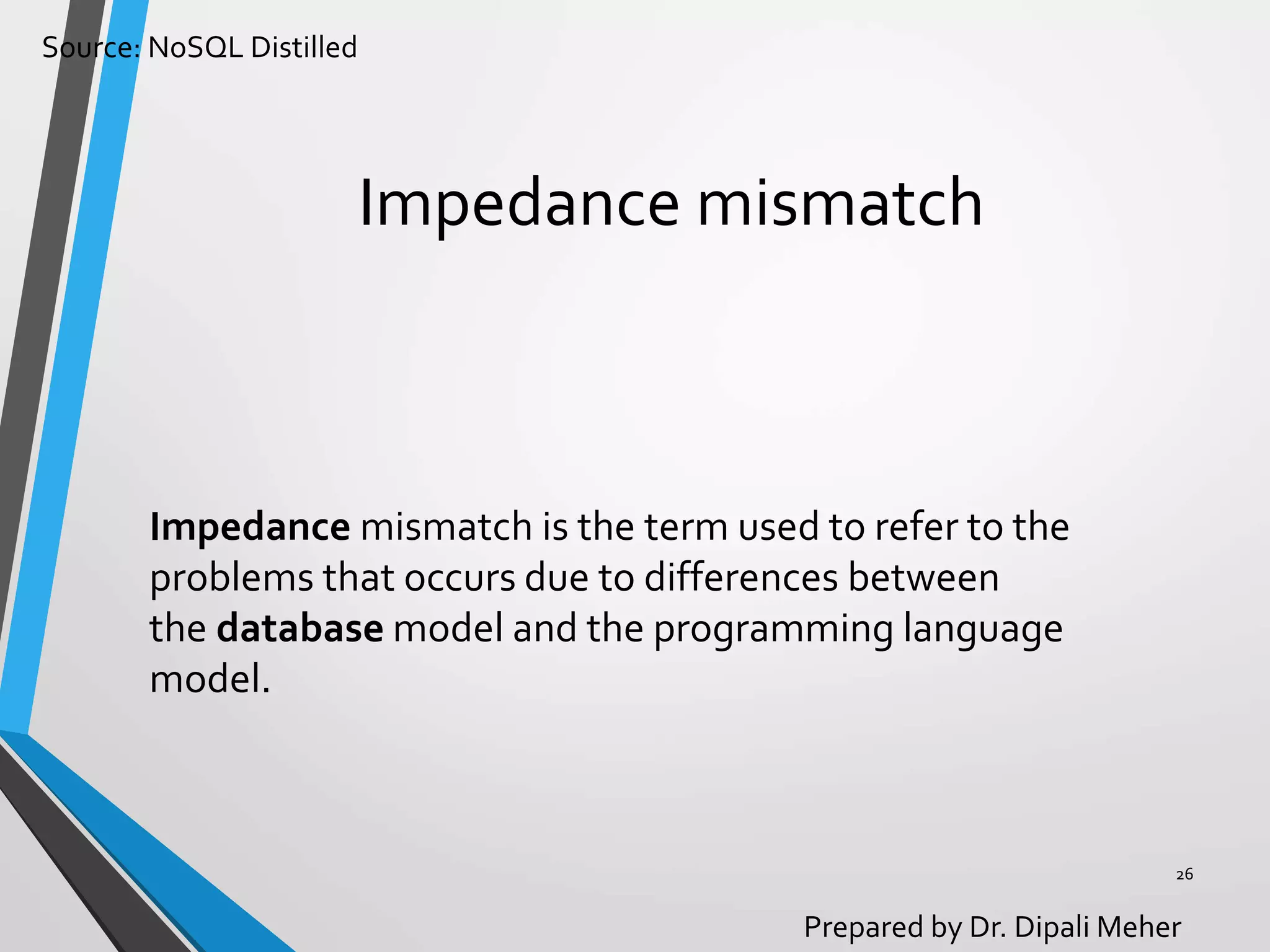 Source: NoSQL Distilled
Prepared by Dr. Dipali Meher
Impedance mismatch
Impedance mismatch is the term used to refer to the
problems that occurs due to differences between
the database model and the programming language
model.
26
 