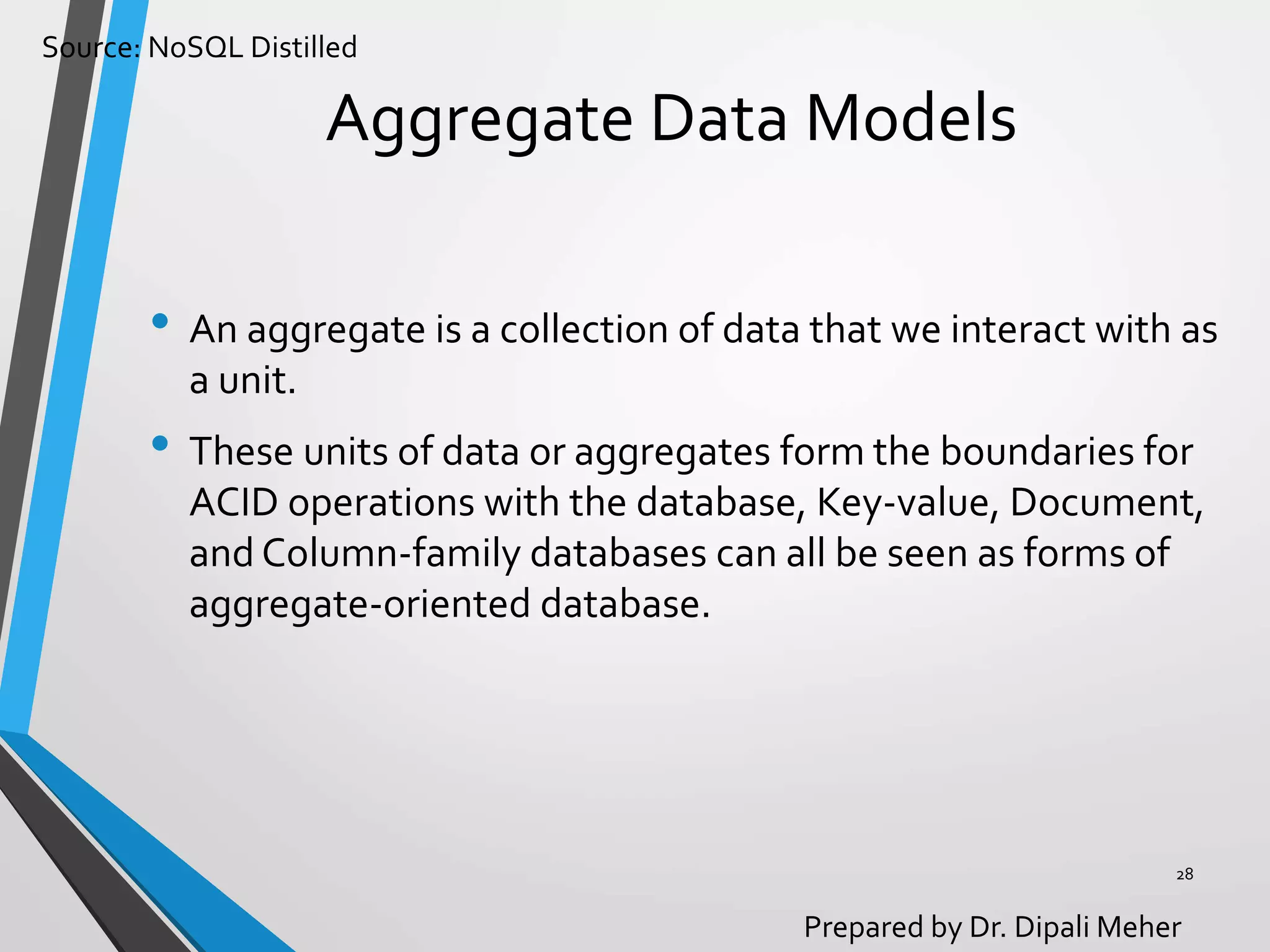 Source: NoSQL Distilled
Prepared by Dr. Dipali Meher
Aggregate Data Models
• An aggregate is a collection of data that we interact with as
a unit.
• These units of data or aggregates form the boundaries for
ACID operations with the database, Key-value, Document,
and Column-family databases can all be seen as forms of
aggregate-oriented database.
28
 