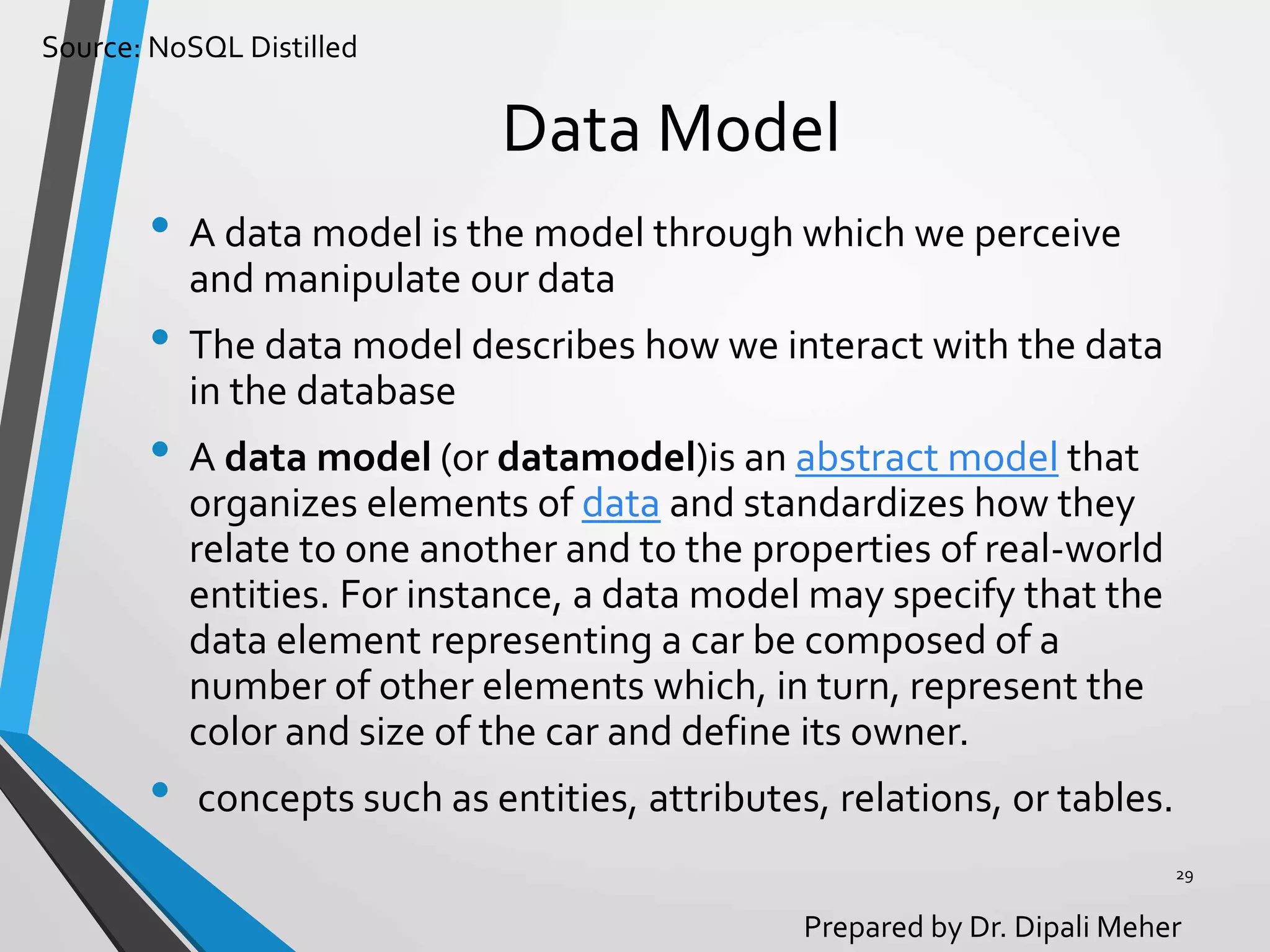 Source: NoSQL Distilled
Prepared by Dr. Dipali Meher
Data Model
• A data model is the model through which we perceive
and manipulate our data
• The data model describes how we interact with the data
in the database
• A data model (or datamodel)is an abstract model that
organizes elements of data and standardizes how they
relate to one another and to the properties of real-world
entities. For instance, a data model may specify that the
data element representing a car be composed of a
number of other elements which, in turn, represent the
color and size of the car and define its owner.
• concepts such as entities, attributes, relations, or tables.
29
 
