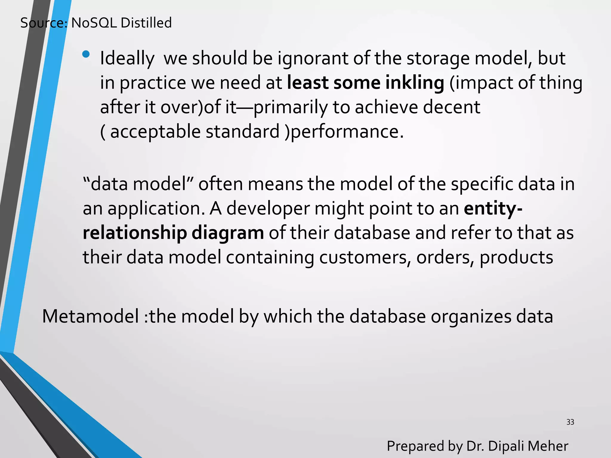 Source: NoSQL Distilled
Prepared by Dr. Dipali Meher
• Ideally we should be ignorant of the storage model, but
in practice we need at least some inkling (impact of thing
after it over)of it—primarily to achieve decent
( acceptable standard )performance.
33
“data model” often means the model of the specific data in
an application. A developer might point to an entity-
relationship diagram of their database and refer to that as
their data model containing customers, orders, products
Metamodel :the model by which the database organizes data
 