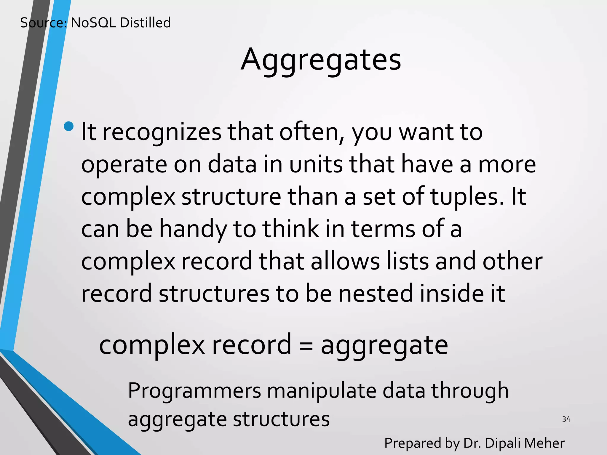 Source: NoSQL Distilled
Prepared by Dr. Dipali Meher
Aggregates
•It recognizes that often, you want to
operate on data in units that have a more
complex structure than a set of tuples. It
can be handy to think in terms of a
complex record that allows lists and other
record structures to be nested inside it
34
complex record = aggregate
Programmers manipulate data through
aggregate structures
 