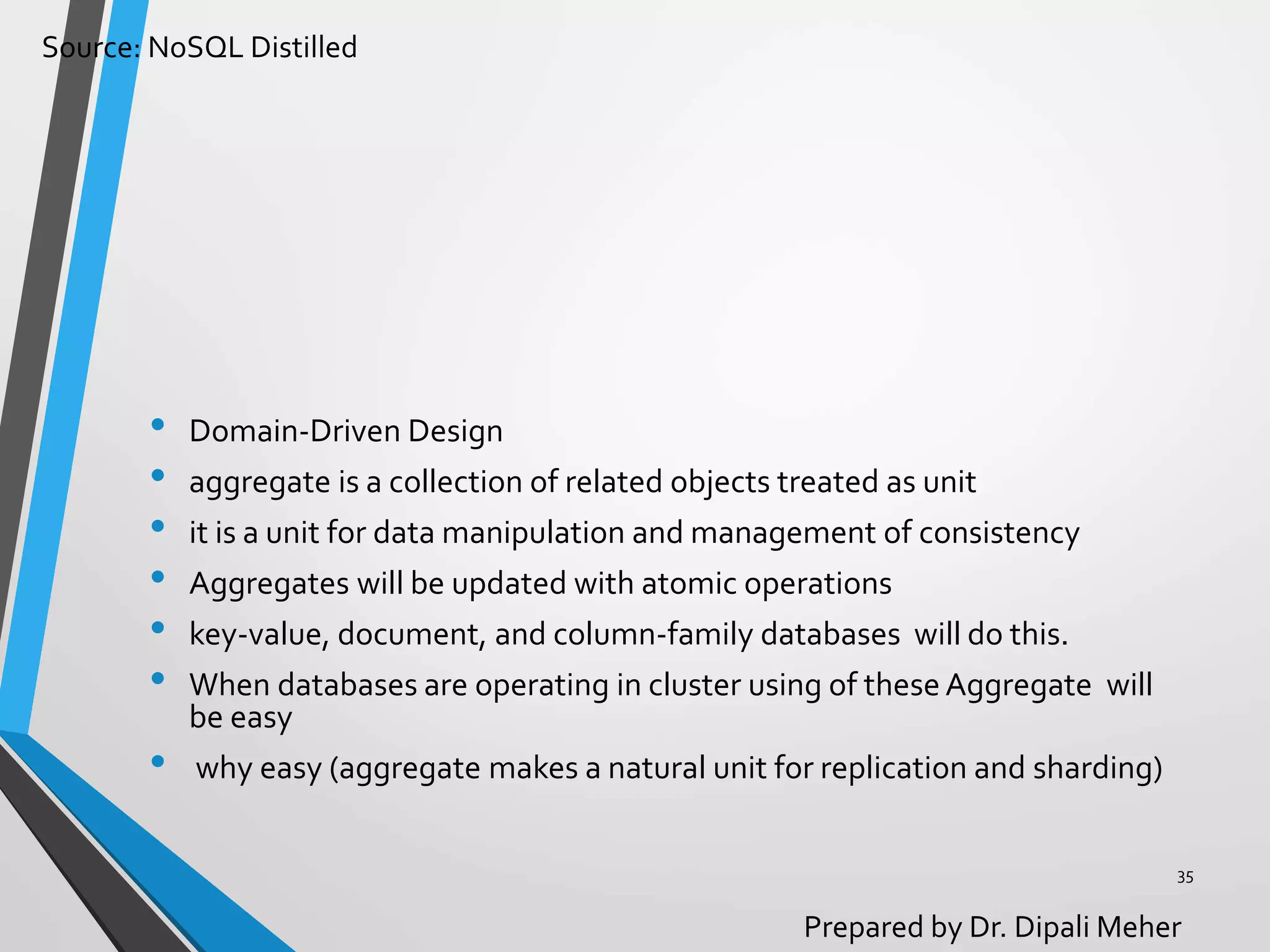 Source: NoSQL Distilled
Prepared by Dr. Dipali Meher
• Domain-Driven Design
• aggregate is a collection of related objects treated as unit
• it is a unit for data manipulation and management of consistency
• Aggregates will be updated with atomic operations
• key-value, document, and column-family databases will do this.
• When databases are operating in cluster using of these Aggregate will
be easy
• why easy (aggregate makes a natural unit for replication and sharding)
35
 