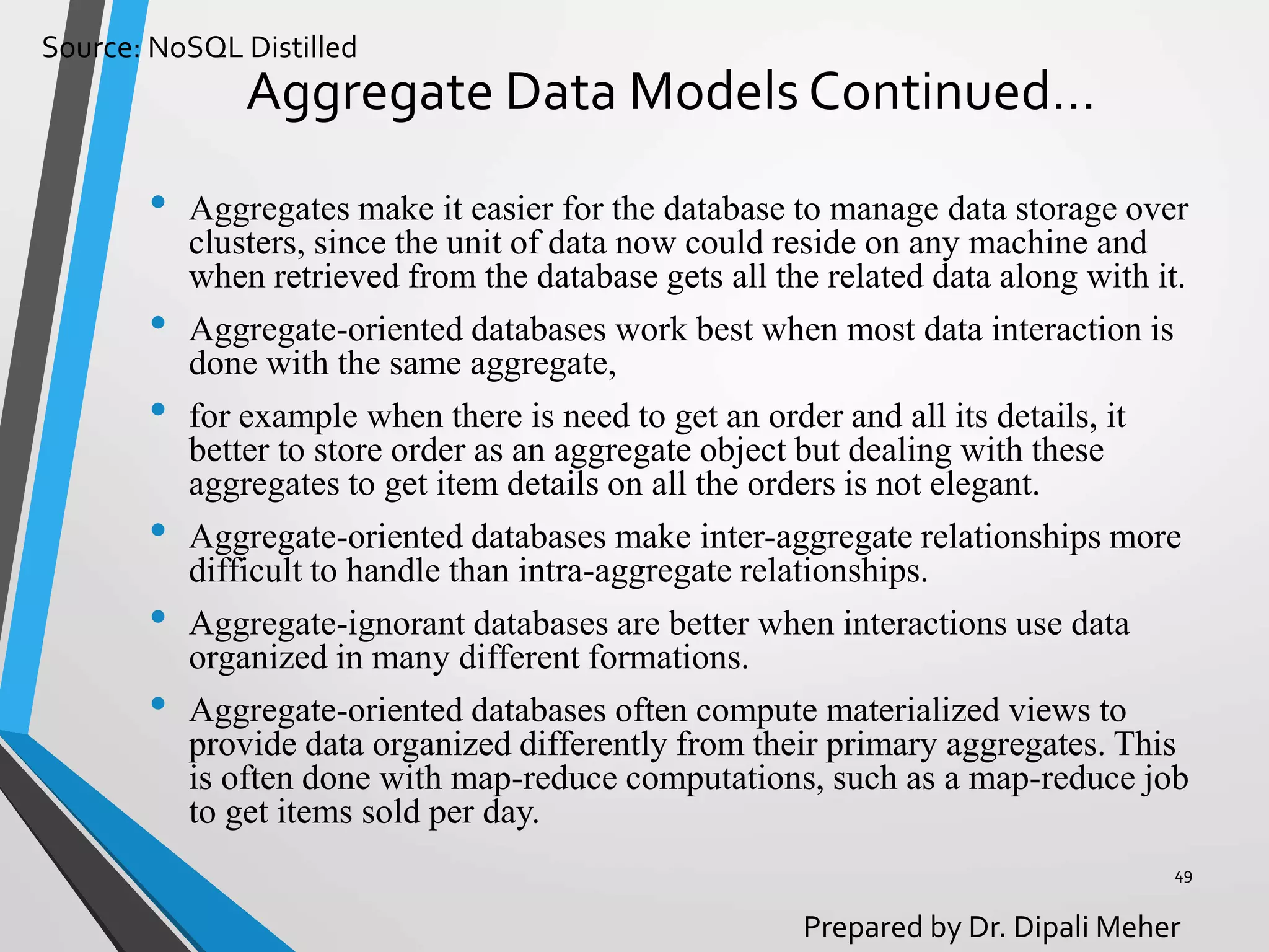 Source: NoSQL Distilled
Prepared by Dr. Dipali Meher
Aggregate Data Models Continued…
• Aggregates make it easier for the database to manage data storage over
clusters, since the unit of data now could reside on any machine and
when retrieved from the database gets all the related data along with it.
• Aggregate-oriented databases work best when most data interaction is
done with the same aggregate,
• for example when there is need to get an order and all its details, it
better to store order as an aggregate object but dealing with these
aggregates to get item details on all the orders is not elegant.
• Aggregate-oriented databases make inter-aggregate relationships more
difficult to handle than intra-aggregate relationships.
• Aggregate-ignorant databases are better when interactions use data
organized in many different formations.
• Aggregate-oriented databases often compute materialized views to
provide data organized differently from their primary aggregates. This
is often done with map-reduce computations, such as a map-reduce job
to get items sold per day.
49
 
