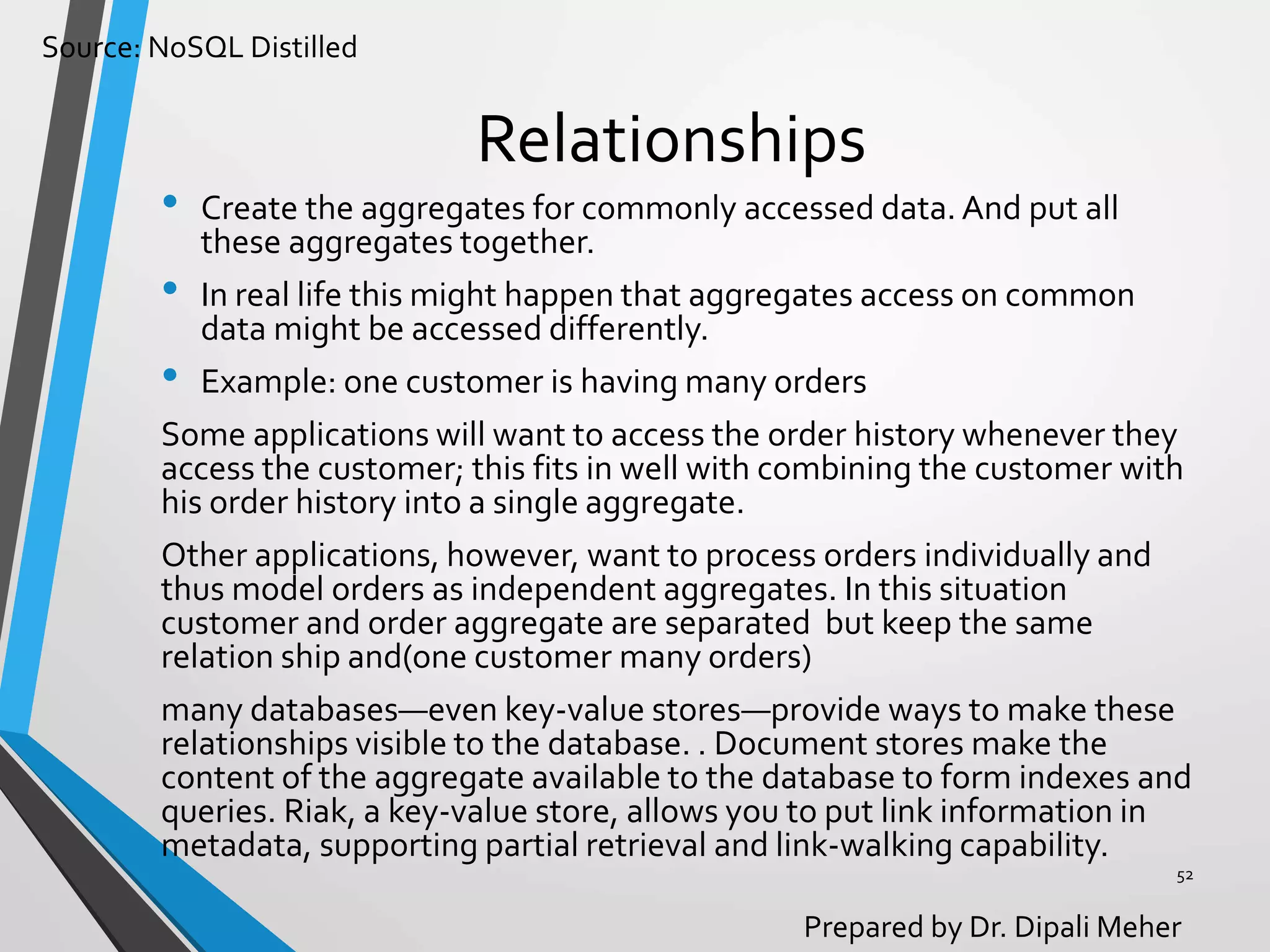 Source: NoSQL Distilled
Prepared by Dr. Dipali Meher
Relationships
• Create the aggregates for commonly accessed data. And put all
these aggregates together.
• In real life this might happen that aggregates access on common
data might be accessed differently.
• Example: one customer is having many orders
Some applications will want to access the order history whenever they
access the customer; this fits in well with combining the customer with
his order history into a single aggregate.
Other applications, however, want to process orders individually and
thus model orders as independent aggregates. In this situation
customer and order aggregate are separated but keep the same
relation ship and(one customer many orders)
many databases—even key-value stores—provide ways to make these
relationships visible to the database. . Document stores make the
content of the aggregate available to the database to form indexes and
queries. Riak, a key-value store, allows you to put link information in
metadata, supporting partial retrieval and link-walking capability.
52
 