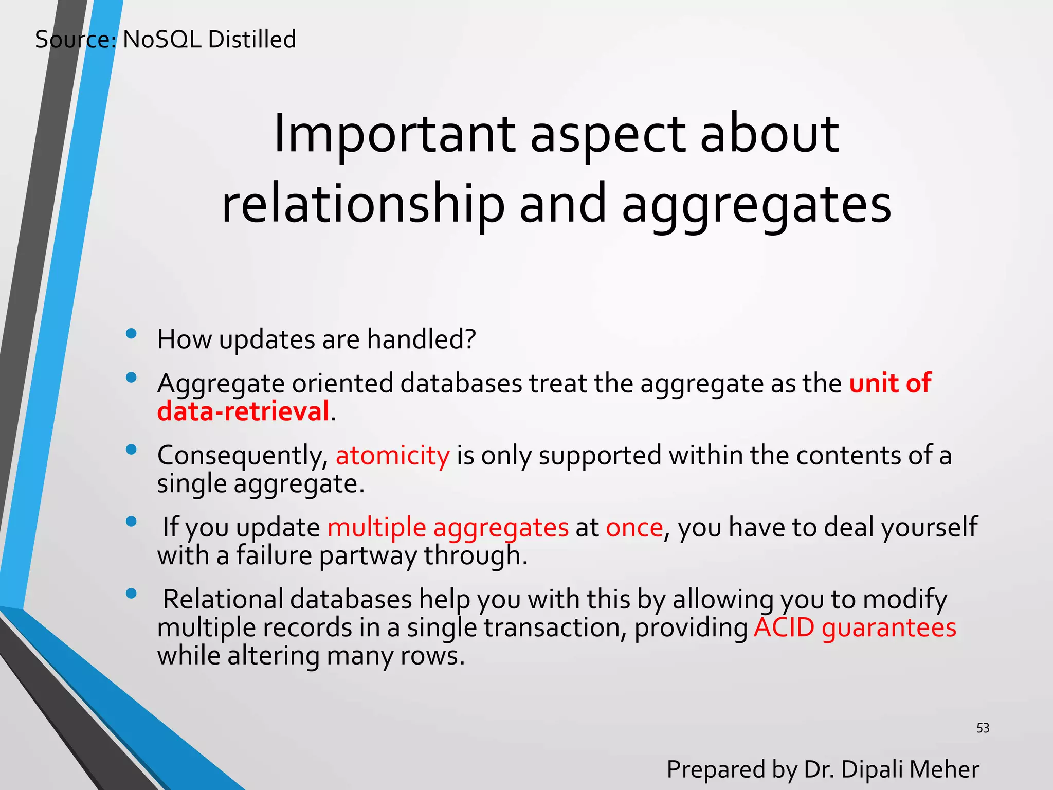 Source: NoSQL Distilled
Prepared by Dr. Dipali Meher
Important aspect about
relationship and aggregates
• How updates are handled?
• Aggregate oriented databases treat the aggregate as the unit of
data-retrieval.
• Consequently, atomicity is only supported within the contents of a
single aggregate.
• If you update multiple aggregates at once, you have to deal yourself
with a failure partway through.
• Relational databases help you with this by allowing you to modify
multiple records in a single transaction, providingACID guarantees
while altering many rows.
53
 