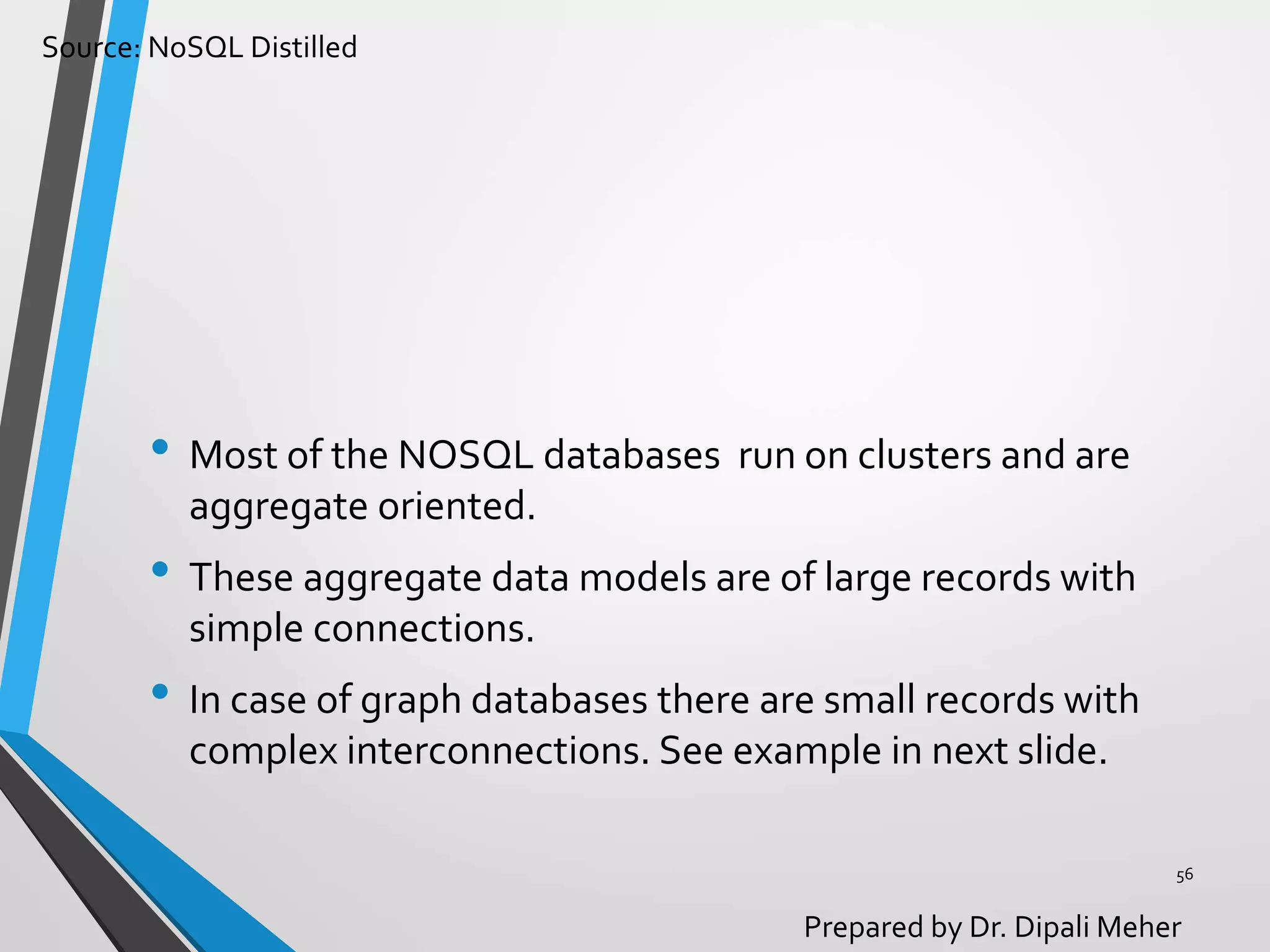 Source: NoSQL Distilled
Prepared by Dr. Dipali Meher
• Most of the NOSQL databases run on clusters and are
aggregate oriented.
• These aggregate data models are of large records with
simple connections.
• In case of graph databases there are small records with
complex interconnections. See example in next slide.
56
 