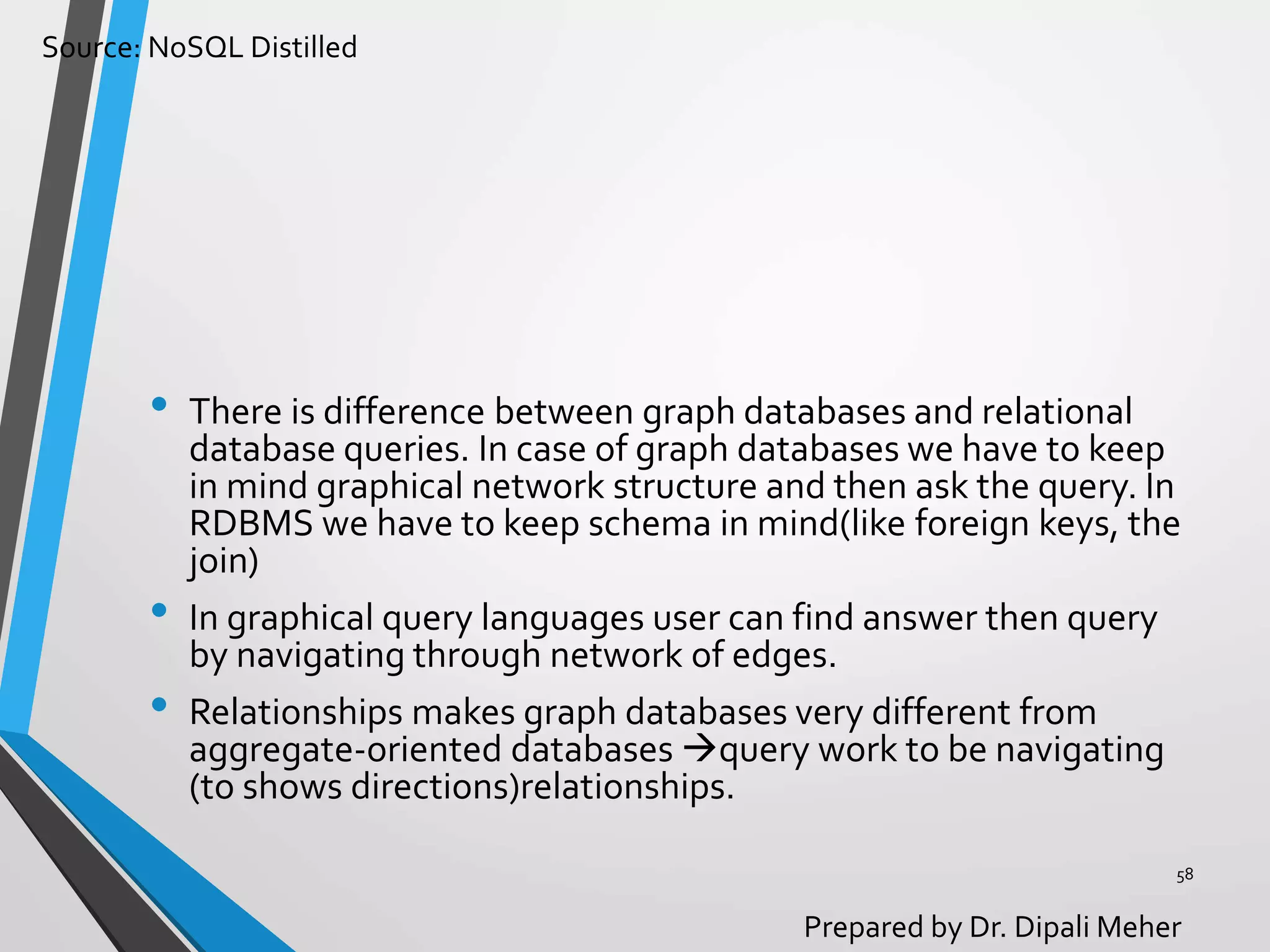 Source: NoSQL Distilled
Prepared by Dr. Dipali Meher
• There is difference between graph databases and relational
database queries. In case of graph databases we have to keep
in mind graphical network structure and then ask the query. In
RDBMS we have to keep schema in mind(like foreign keys, the
join)
• In graphical query languages user can find answer then query
by navigating through network of edges.
• Relationships makes graph databases very different from
aggregate-oriented databases query work to be navigating
(to shows directions)relationships.
58
 