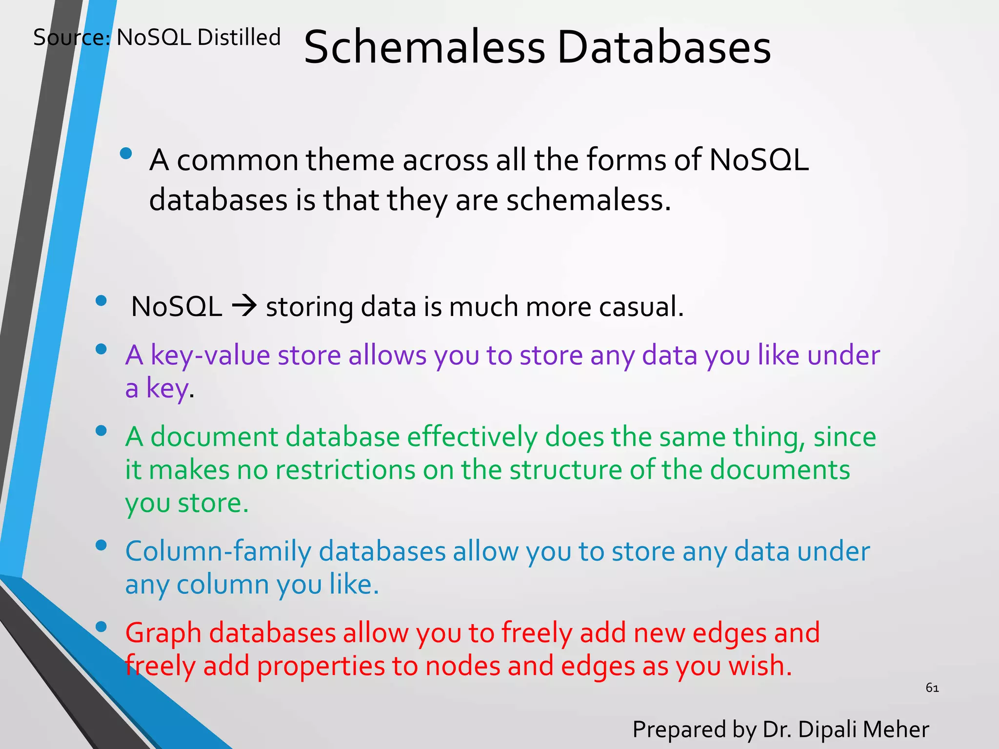 Source: NoSQL Distilled
Prepared by Dr. Dipali Meher
Schemaless Databases
• A common theme across all the forms of NoSQL
databases is that they are schemaless.
61
• NoSQL  storing data is much more casual.
• A key-value store allows you to store any data you like under
a key.
• A document database effectively does the same thing, since
it makes no restrictions on the structure of the documents
you store.
• Column-family databases allow you to store any data under
any column you like.
• Graph databases allow you to freely add new edges and
freely add properties to nodes and edges as you wish.
 