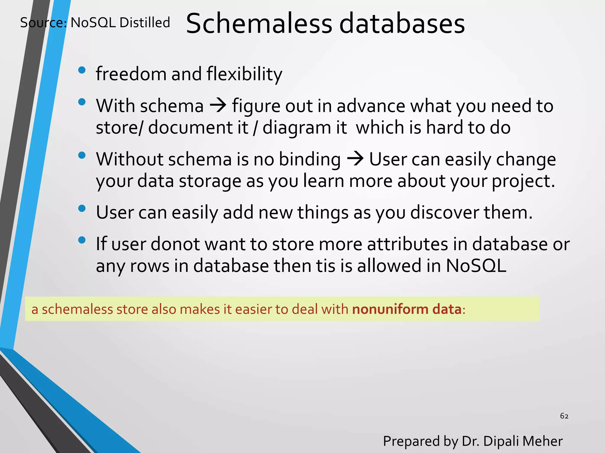 Source: NoSQL Distilled
Prepared by Dr. Dipali Meher
Schemaless databases
• freedom and flexibility
• With schema  figure out in advance what you need to
store/ document it / diagram it which is hard to do
• Without schema is no binding  User can easily change
your data storage as you learn more about your project.
• User can easily add new things as you discover them.
• If user donot want to store more attributes in database or
any rows in database then tis is allowed in NoSQL
62
a schemaless store also makes it easier to deal with nonuniform data:
 