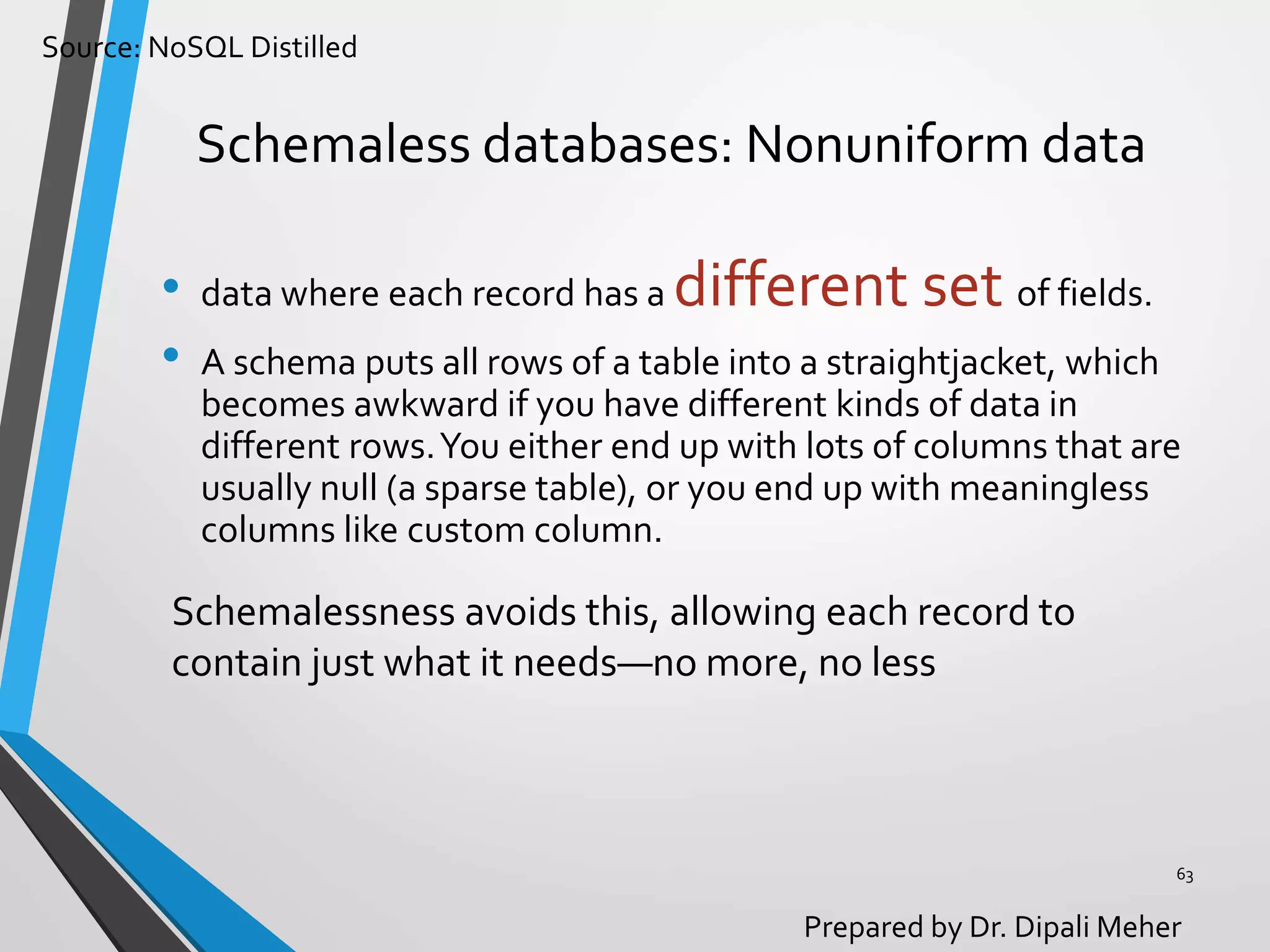 Source: NoSQL Distilled
Prepared by Dr. Dipali Meher
Schemaless databases: Nonuniform data
• data where each record has a different set of fields.
• A schema puts all rows of a table into a straightjacket, which
becomes awkward if you have different kinds of data in
different rows.You either end up with lots of columns that are
usually null (a sparse table), or you end up with meaningless
columns like custom column.
63
Schemalessness avoids this, allowing each record to
contain just what it needs—no more, no less
 