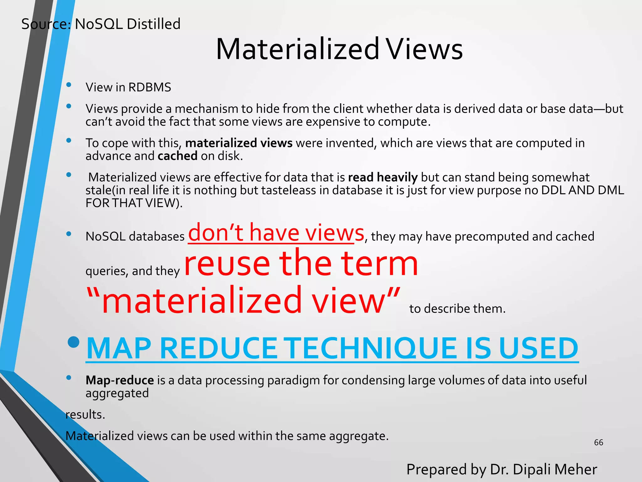 Source: NoSQL Distilled
Prepared by Dr. Dipali Meher
MaterializedViews
• View in RDBMS
• Views provide a mechanism to hide from the client whether data is derived data or base data—but
can’t avoid the fact that some views are expensive to compute.
• To cope with this, materialized views were invented, which are views that are computed in
advance and cached on disk.
• Materialized views are effective for data that is read heavily but can stand being somewhat
stale(in real life it is nothing but tasteleass in database it is just for view purpose no DDL AND DML
FORTHATVIEW).
• NoSQL databases don’t have views, they may have precomputed and cached
queries, and they reuse the term
“materialized view” to describe them.
•MAP REDUCETECHNIQUE IS USED
• Map-reduce is a data processing paradigm for condensing large volumes of data into useful
aggregated
results.
Materialized views can be used within the same aggregate. 66
 
