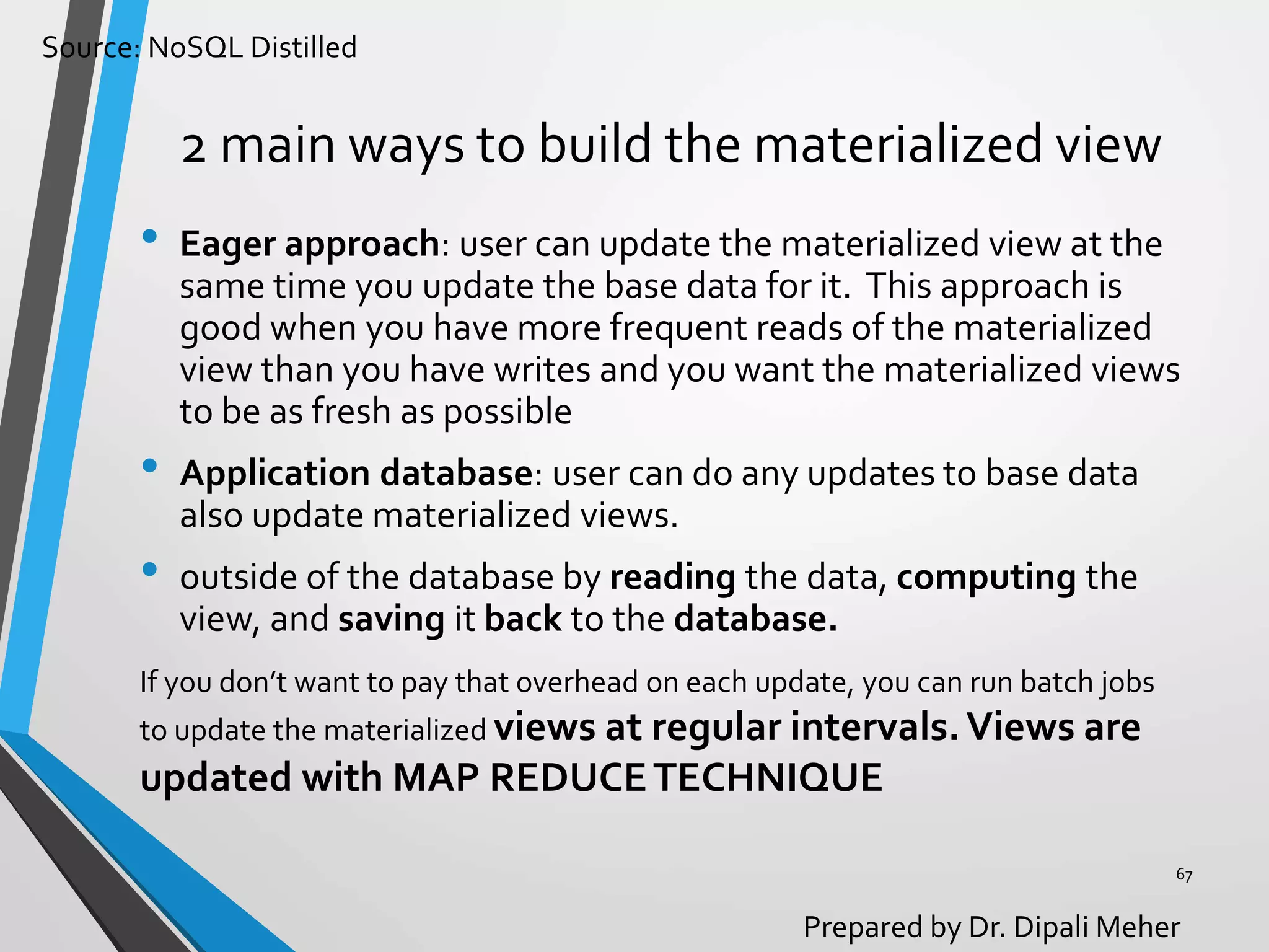 Source: NoSQL Distilled
Prepared by Dr. Dipali Meher
2 main ways to build the materialized view
• Eager approach: user can update the materialized view at the
same time you update the base data for it. This approach is
good when you have more frequent reads of the materialized
view than you have writes and you want the materialized views
to be as fresh as possible
• Application database: user can do any updates to base data
also update materialized views.
• outside of the database by reading the data, computing the
view, and saving it back to the database.
67
If you don’t want to pay that overhead on each update, you can run batch jobs
to update the materialized views at regular intervals.Views are
updated with MAP REDUCETECHNIQUE
 