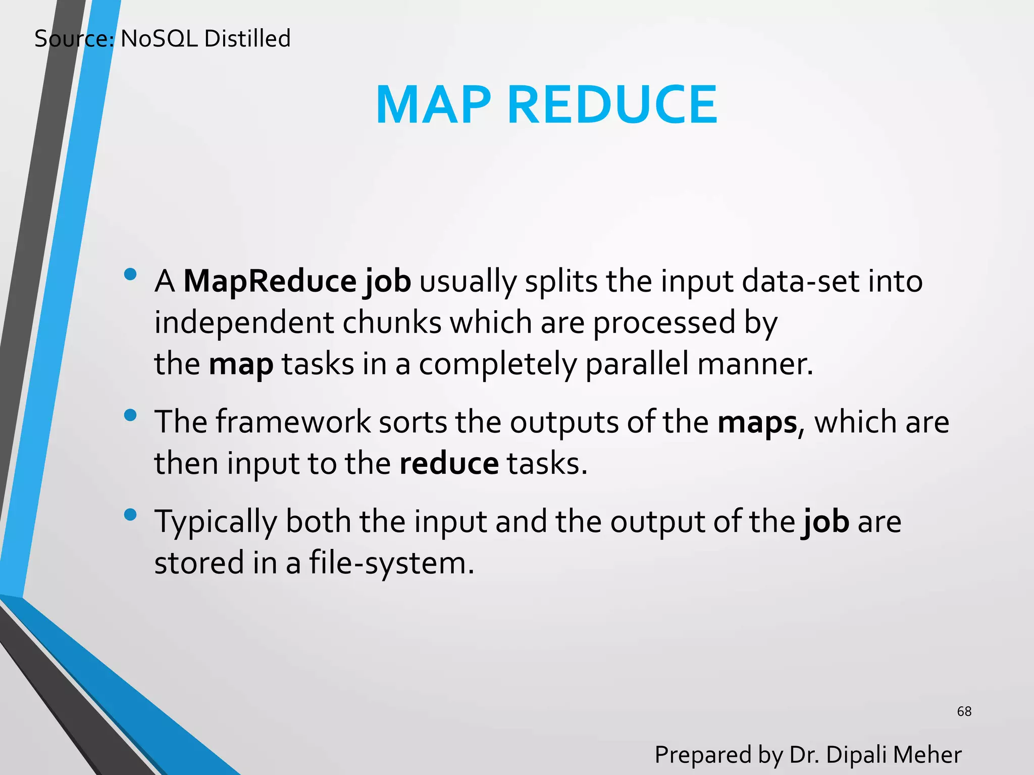 Source: NoSQL Distilled
Prepared by Dr. Dipali Meher
MAP REDUCE
• A MapReduce job usually splits the input data-set into
independent chunks which are processed by
the map tasks in a completely parallel manner.
• The framework sorts the outputs of the maps, which are
then input to the reduce tasks.
• Typically both the input and the output of the job are
stored in a file-system.
68
 