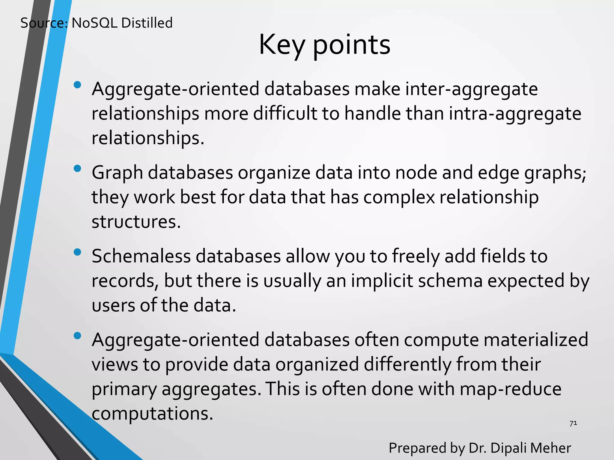 Source: NoSQL Distilled
Prepared by Dr. Dipali Meher
Key points
• Aggregate-oriented databases make inter-aggregate
relationships more difficult to handle than intra-aggregate
relationships.
• Graph databases organize data into node and edge graphs;
they work best for data that has complex relationship
structures.
• Schemaless databases allow you to freely add fields to
records, but there is usually an implicit schema expected by
users of the data.
• Aggregate-oriented databases often compute materialized
views to provide data organized differently from their
primary aggregates.This is often done with map-reduce
computations. 71
 
