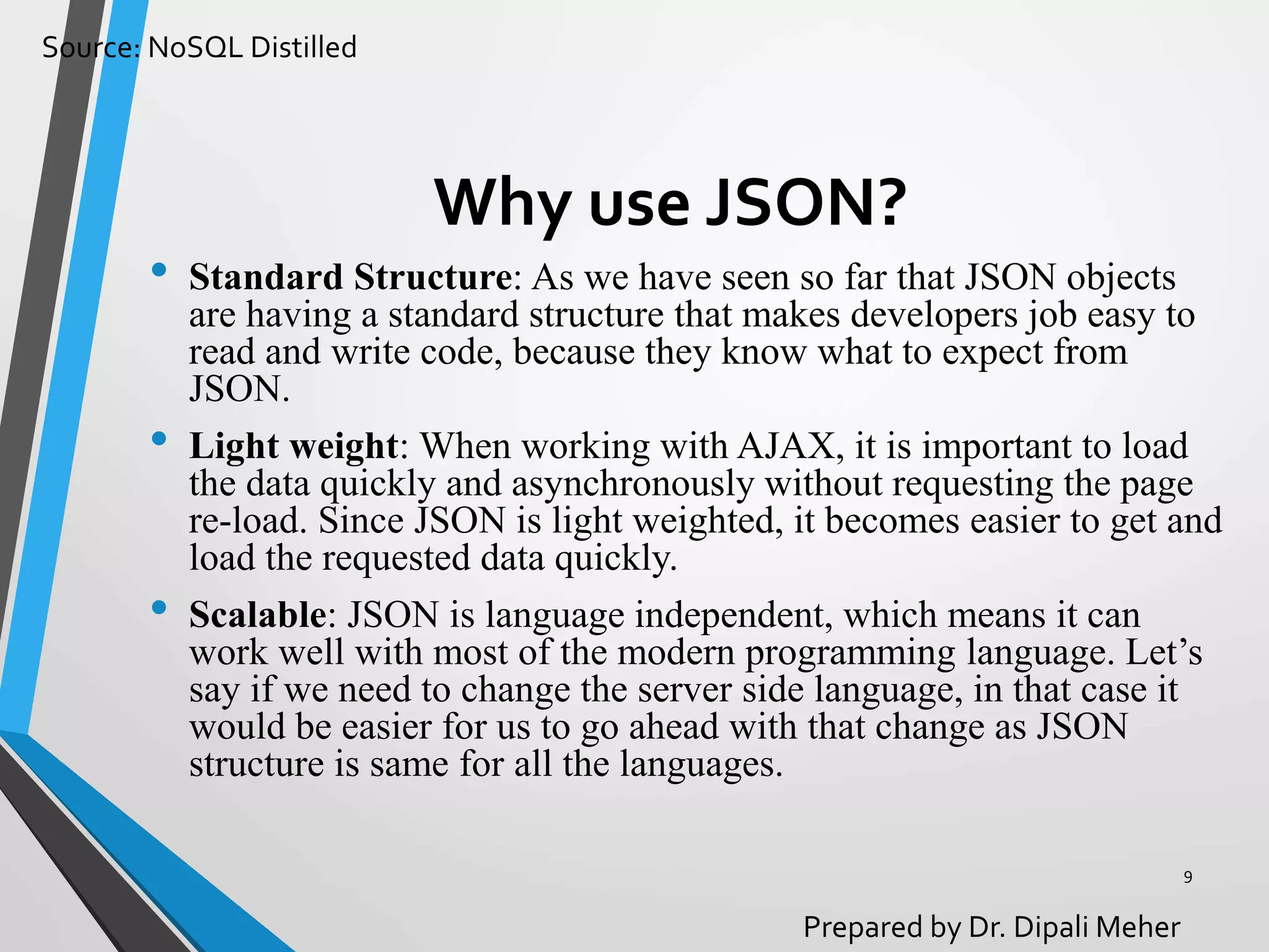 Source: NoSQL Distilled
Prepared by Dr. Dipali Meher
Why use JSON?
• Standard Structure: As we have seen so far that JSON objects
are having a standard structure that makes developers job easy to
read and write code, because they know what to expect from
JSON.
• Light weight: When working with AJAX, it is important to load
the data quickly and asynchronously without requesting the page
re-load. Since JSON is light weighted, it becomes easier to get and
load the requested data quickly.
• Scalable: JSON is language independent, which means it can
work well with most of the modern programming language. Let’s
say if we need to change the server side language, in that case it
would be easier for us to go ahead with that change as JSON
structure is same for all the languages.
9
 
