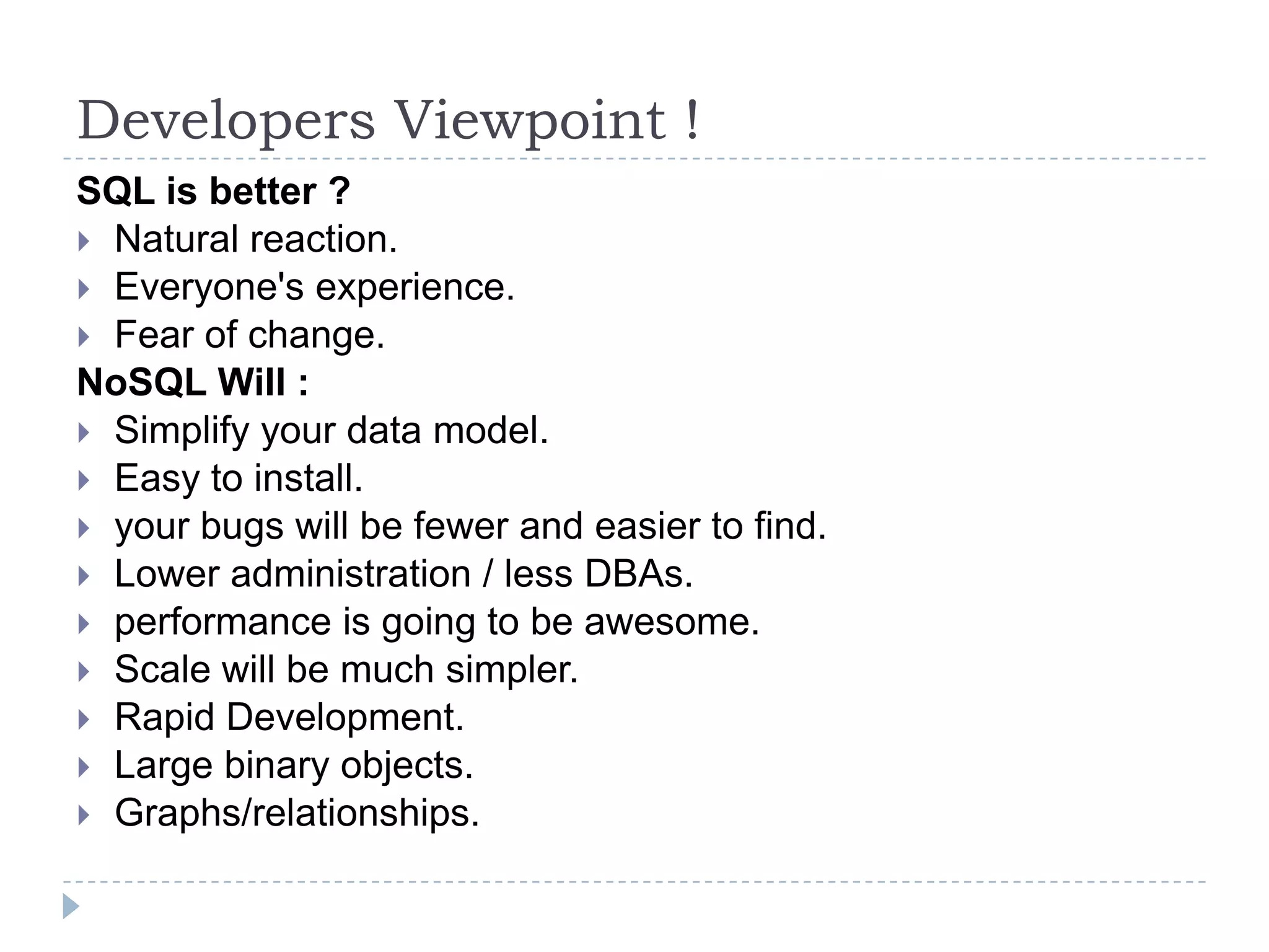 Developers Viewpoint ! SQL is better ?  Natural reaction.  Everyone's experience.  Fear of change. NoSQL Will :  Simplify your data model.  Easy to install.  your bugs will be fewer and easier to find.  Lower administration / less DBAs.  performance is going to be awesome.  Scale will be much simpler.  Rapid Development.  Large binary objects.  Graphs/relationships. 