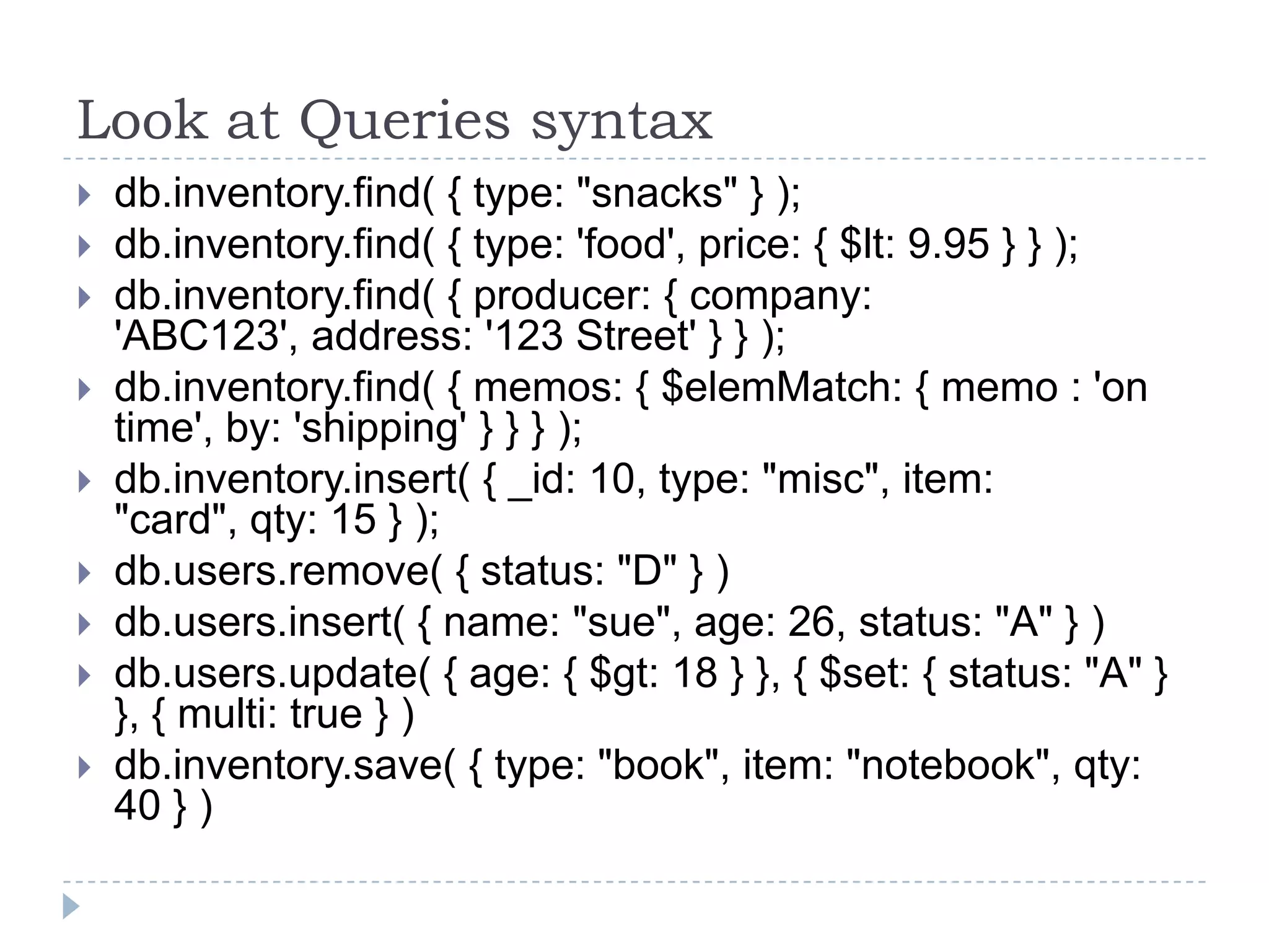 Look at Queries syntax  db.inventory.find( { type: "snacks" } );  db.inventory.find( { type: 'food', price: { $lt: 9.95 } } );  db.inventory.find( { producer: { company: 'ABC123', address: '123 Street' } } );  db.inventory.find( { memos: { $elemMatch: { memo : 'on time', by: 'shipping' } } } );  db.inventory.insert( { _id: 10, type: "misc", item: "card", qty: 15 } );  db.users.remove( { status: "D" } )  db.users.insert( { name: "sue", age: 26, status: "A" } )  db.users.update( { age: { $gt: 18 } }, { $set: { status: "A" } }, { multi: true } )  db.inventory.save( { type: "book", item: "notebook", qty: 40 } ) 