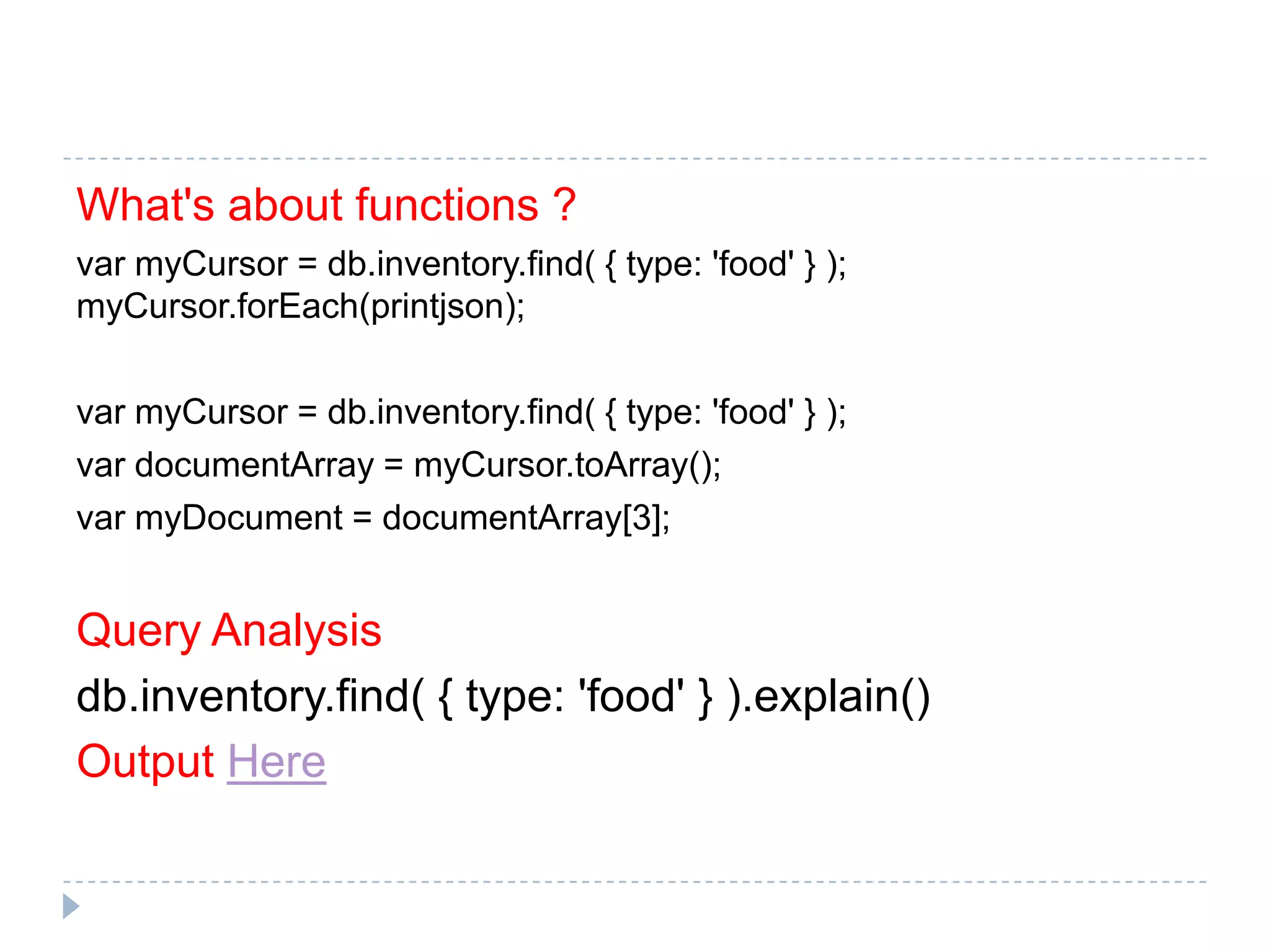 What's about functions ? var myCursor = db.inventory.find( { type: 'food' } ); myCursor.forEach(printjson); var myCursor = db.inventory.find( { type: 'food' } ); var documentArray = myCursor.toArray(); var myDocument = documentArray[3]; Query Analysis db.inventory.find( { type: 'food' } ).explain() Output Here 