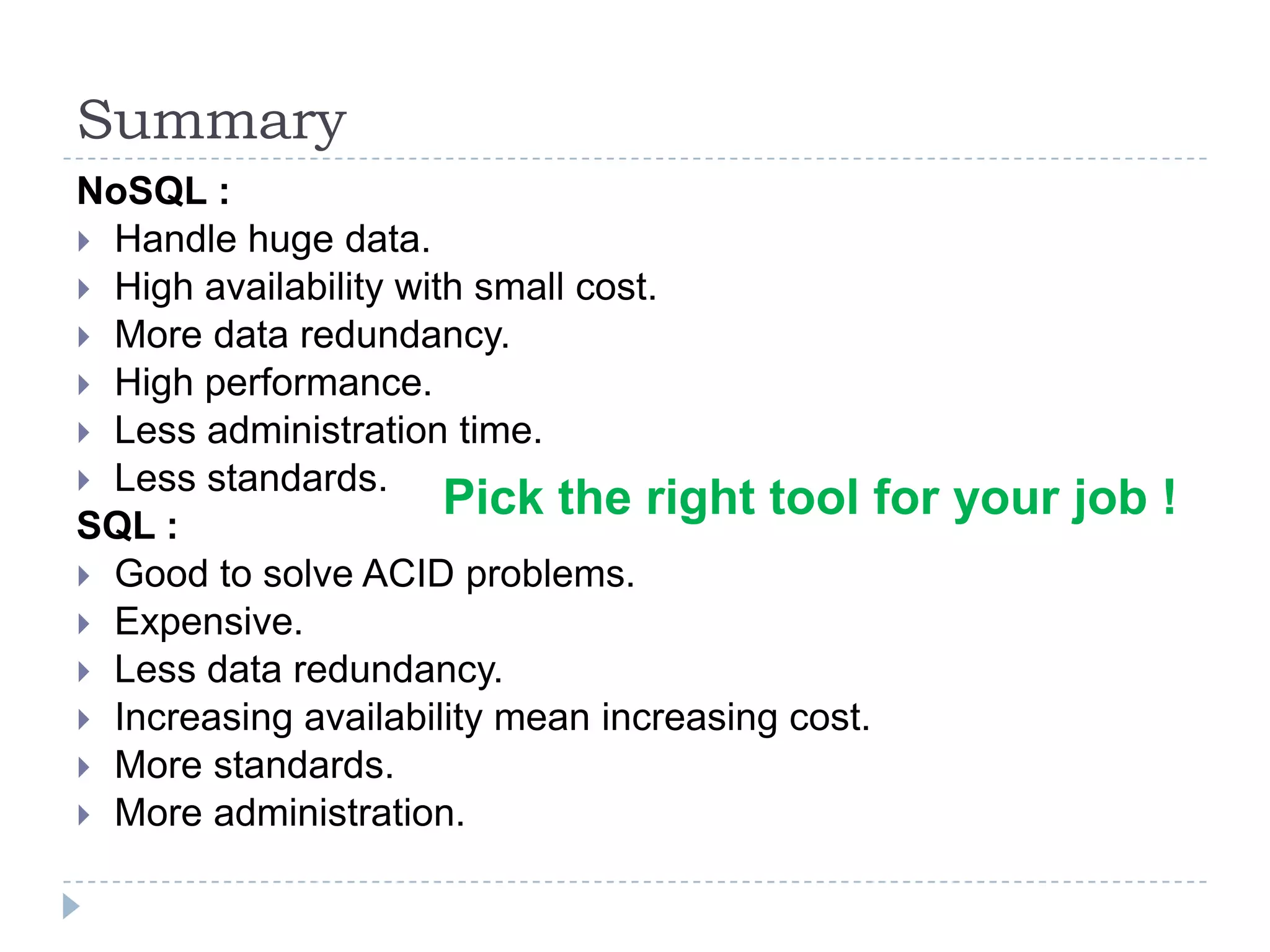 Summary NoSQL :  Handle huge data.  High availability with small cost.  More data redundancy.  High performance.  Less administration time.  Less standards. SQL :  Good to solve ACID problems.  Expensive.  Less data redundancy.  Increasing availability mean increasing cost.  More standards.  More administration. Pick the right tool for your job ! 