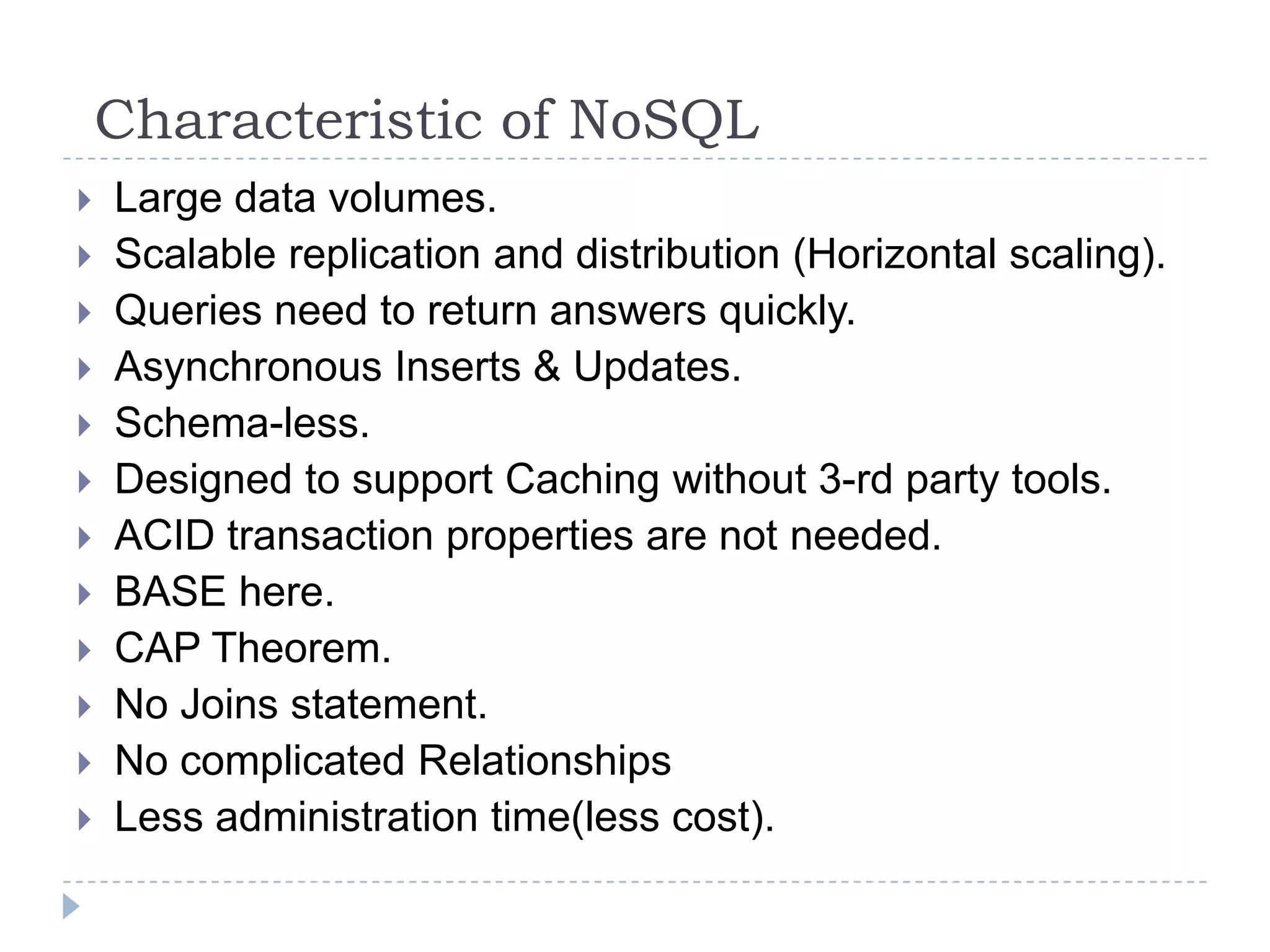 Characteristic of NoSQL  Large data volumes.  Scalable replication and distribution (Horizontal scaling).  Queries need to return answers quickly.  Asynchronous Inserts & Updates.  Schema-less.  Designed to support Caching without 3-rd party tools.  ACID transaction properties are not needed.  BASE here.  CAP Theorem.  No Joins statement.  No complicated Relationships  Less administration time(less cost). 