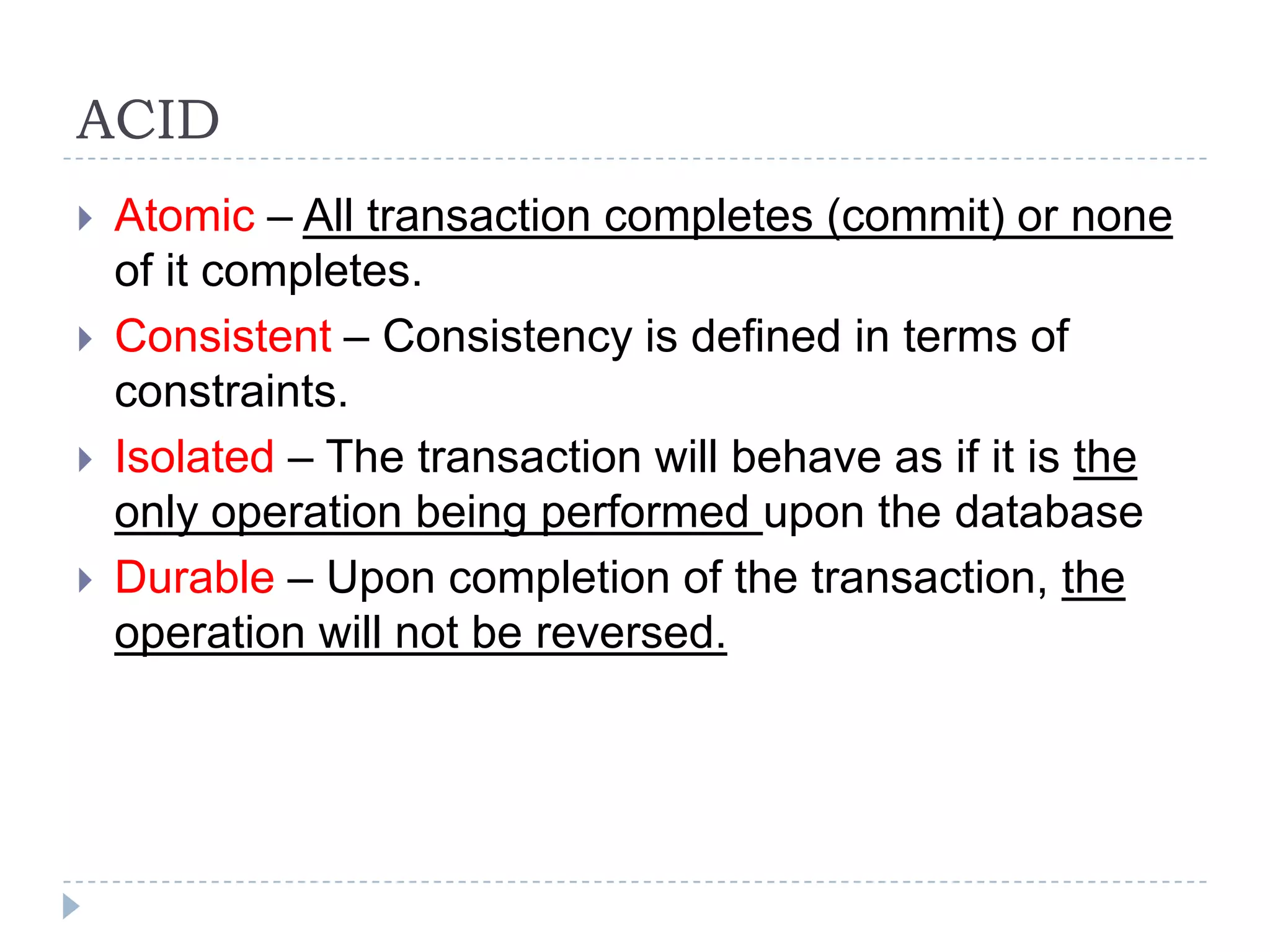 ACID  Atomic – All transaction completes (commit) or none of it completes.  Consistent – Consistency is defined in terms of constraints.  Isolated – The transaction will behave as if it is the only operation being performed upon the database  Durable – Upon completion of the transaction, the operation will not be reversed. 