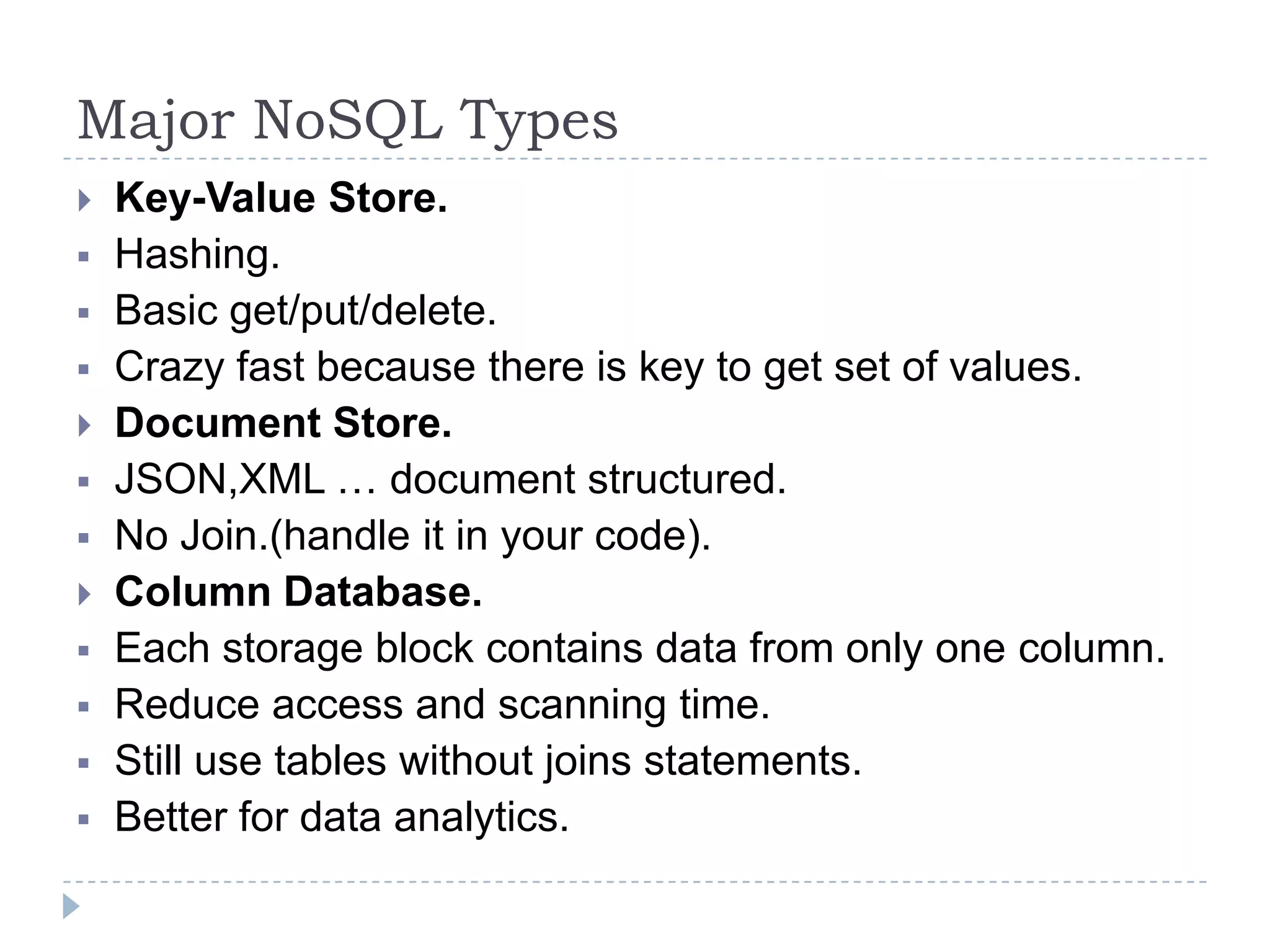Major NoSQL Types  Key-Value Store.  Hashing.  Basic get/put/delete.  Crazy fast because there is key to get set of values.  Document Store.  JSON,XML … document structured.  No Join.(handle it in your code).  Column Database.  Each storage block contains data from only one column.  Reduce access and scanning time.  Still use tables without joins statements.  Better for data analytics. 