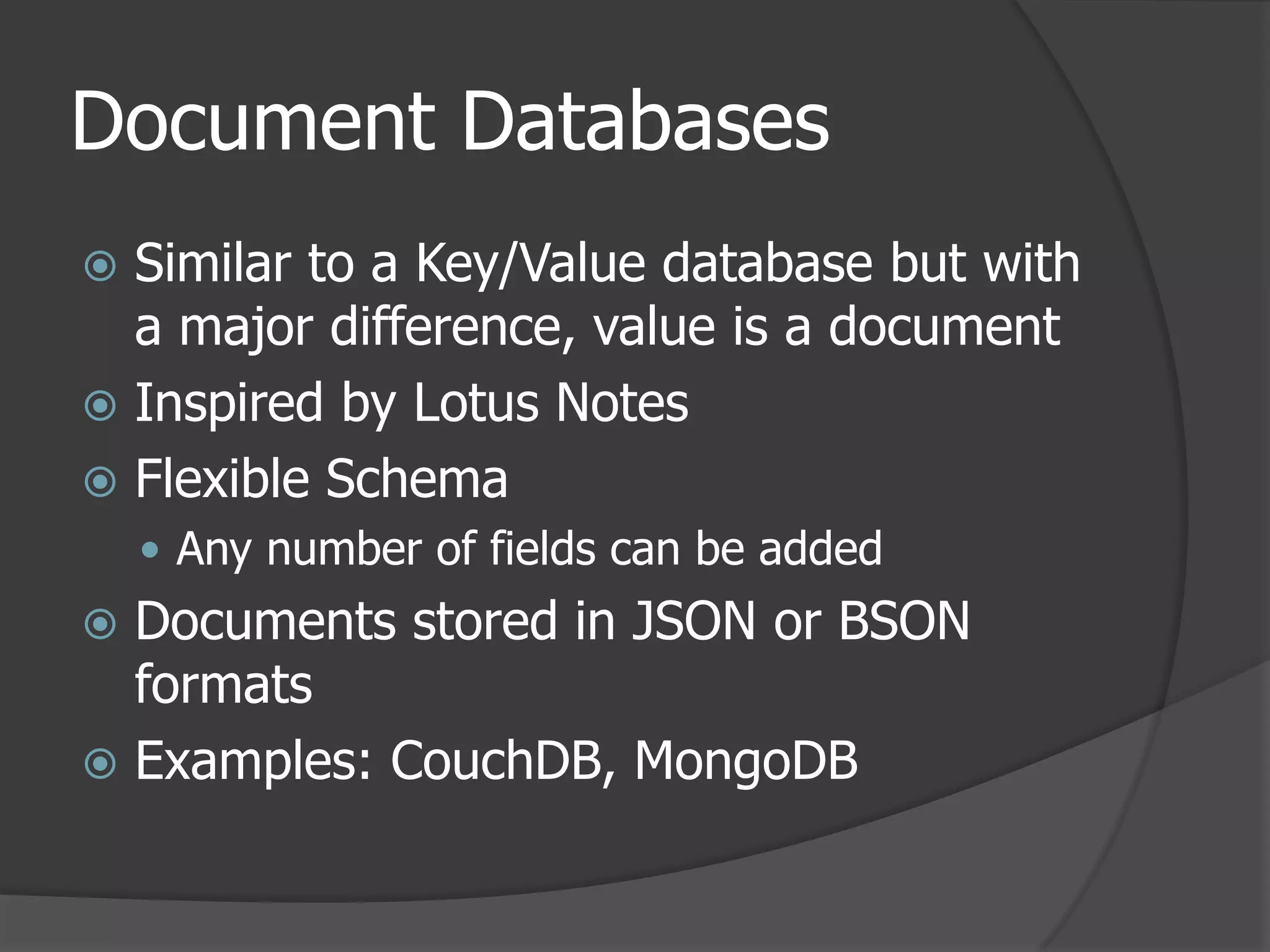 Document DatabasesSimilar to a Key/Value database but with a major difference, value is a documentInspired by Lotus NotesFlexible SchemaAny number of fields can be addedDocuments stored in JSON or BSON formatsExamples: CouchDB, MongoDB
