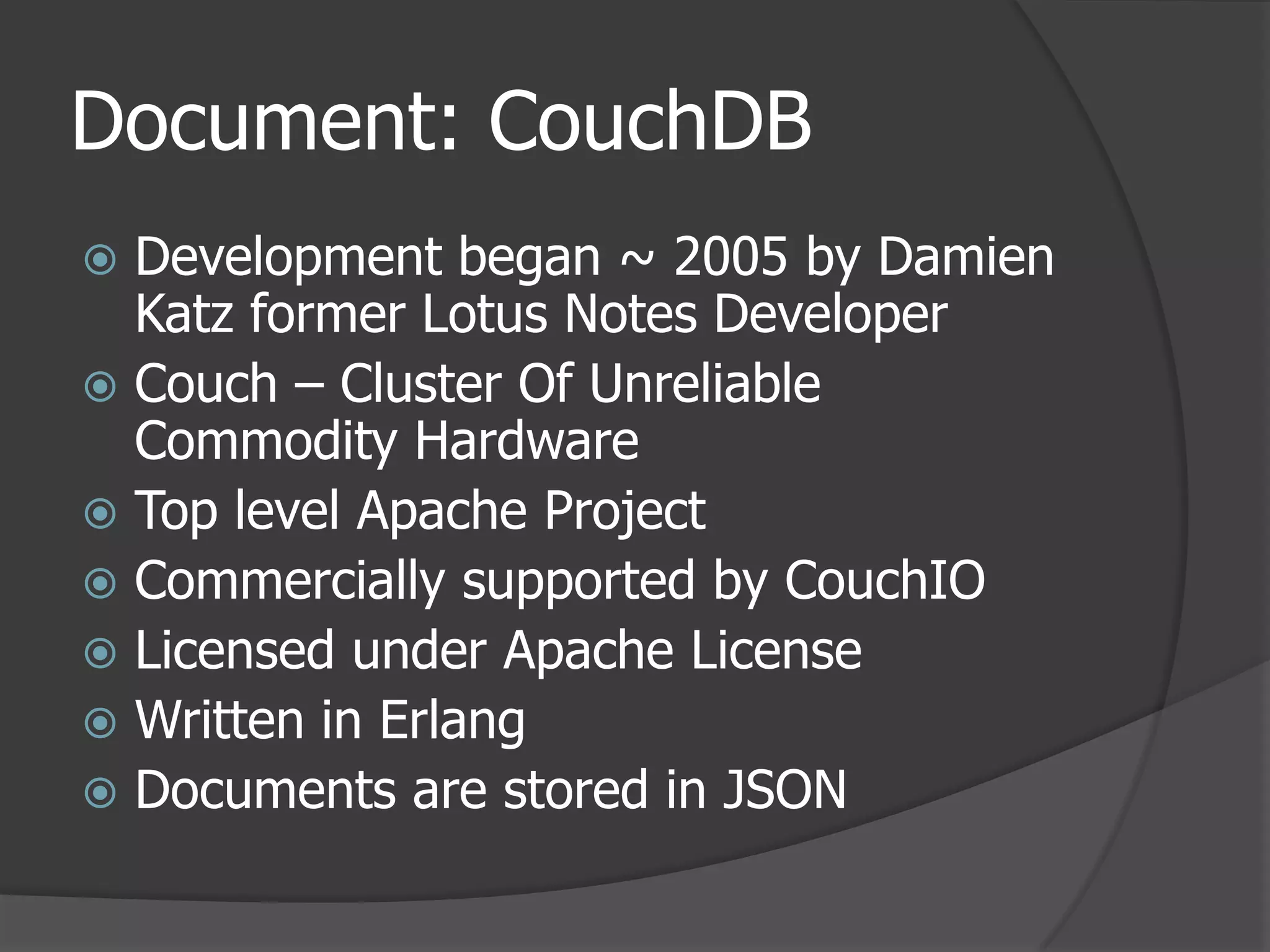 Document: CouchDBDevelopment began ~ 2005 by Damien Katz former Lotus Notes DeveloperCouch – Cluster Of Unreliable Commodity HardwareTop level Apache ProjectCommercially supported by CouchIOLicensed under Apache LicenseWritten in ErlangDocuments are stored in JSON