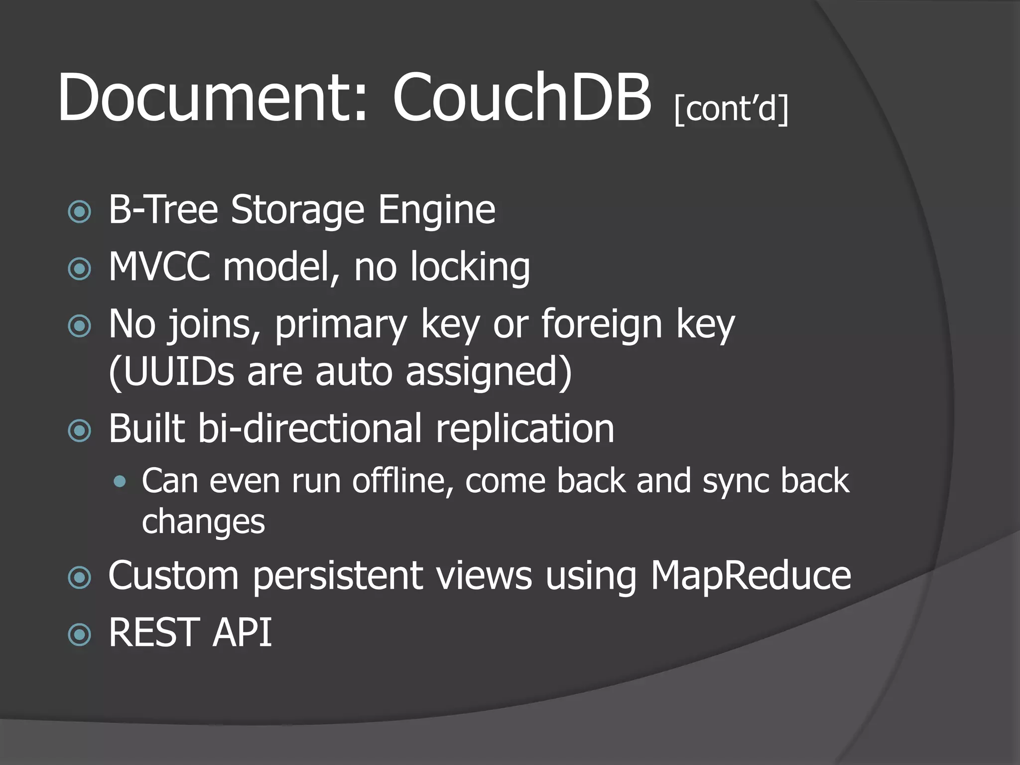 Document: CouchDB [cont’d]B-Tree Storage EngineMVCC model, no locking No joins, primary key or foreign key (UUIDs are auto assigned) Built bi-directional replicationCan even run offline, come back and sync back changesCustom persistent views using MapReduceREST API
