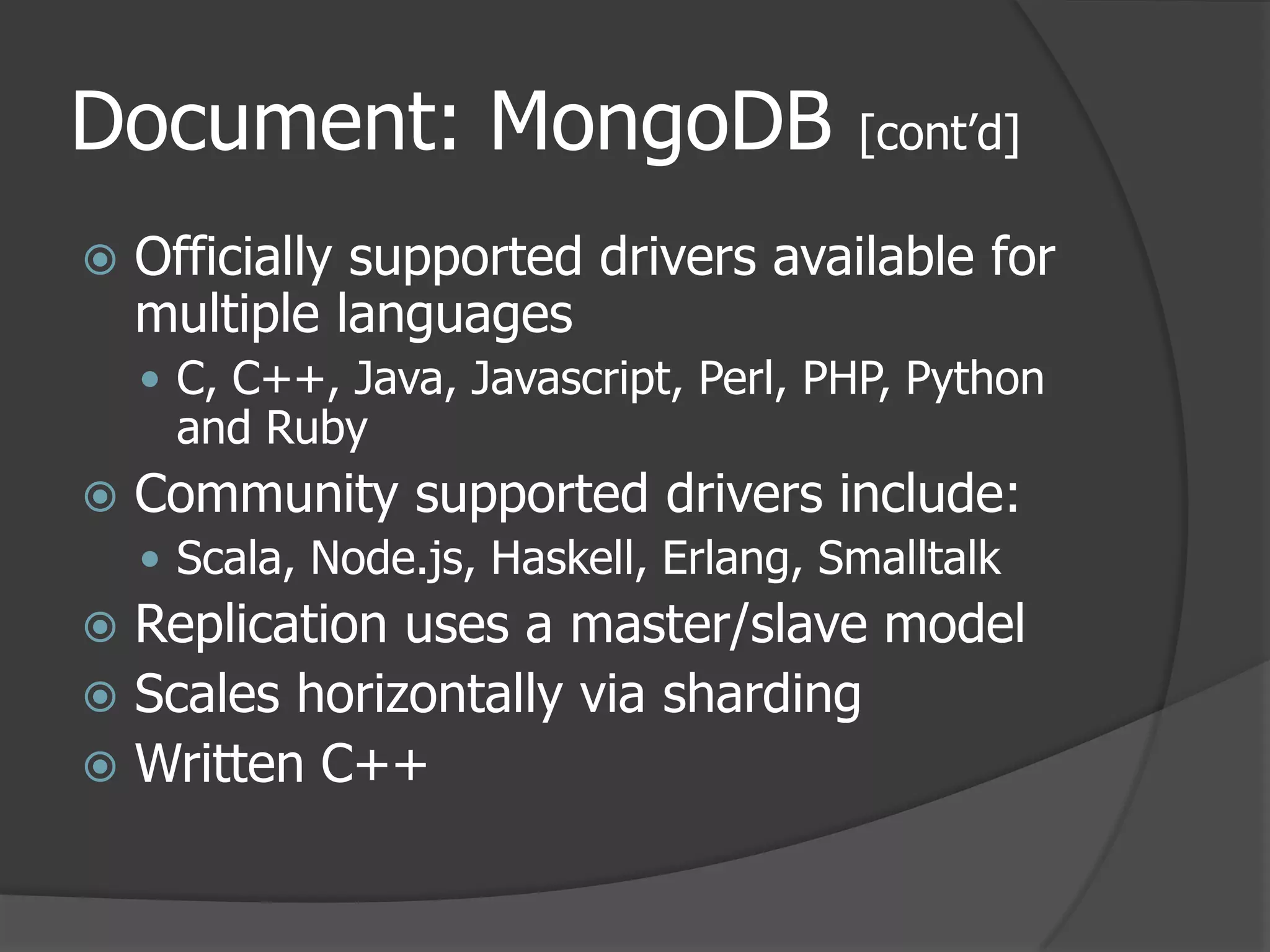 Document: MongoDB [cont’d]Officially supported drivers available for multiple languagesC, C++, Java, Javascript, Perl, PHP, Python and RubyCommunity supported drivers include:Scala, Node.js, Haskell, Erlang, SmalltalkReplication uses a master/slave modelScales horizontally via shardingWritten C++