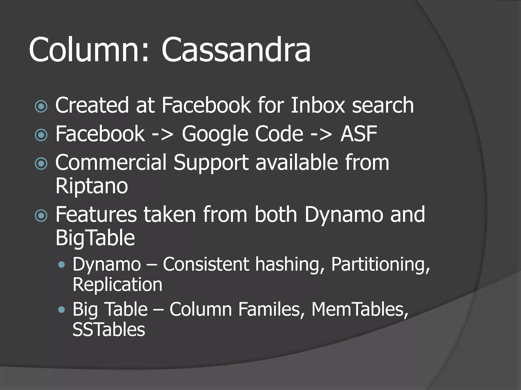 Column: CassandraCreated at Facebook for Inbox searchFacebook -> Google Code -> ASFCommercial Support available from RiptanoFeatures taken from both Dynamo and BigTableDynamo – Consistent hashing, Partitioning, ReplicationBig Table – Column Familes, MemTables, SSTables