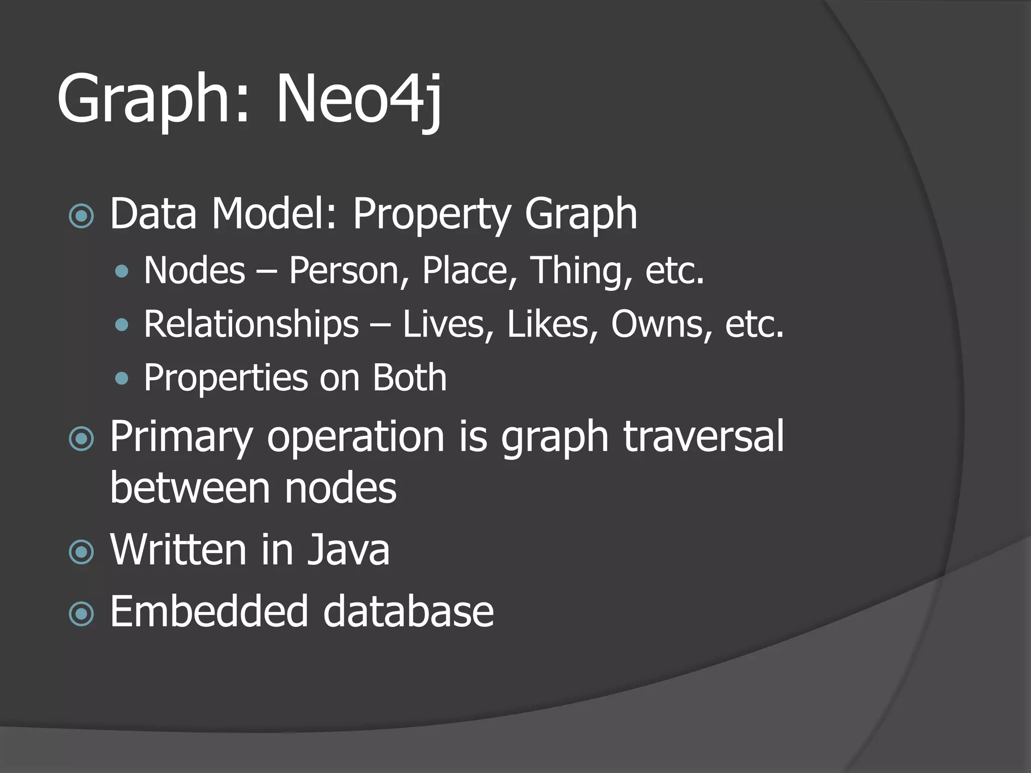 Graph: Neo4jData Model: Property GraphNodes – Person, Place, Thing, etc.Relationships – Lives, Likes, Owns, etc.Properties on BothPrimary operation is graph traversal between nodesWritten in JavaEmbedded database