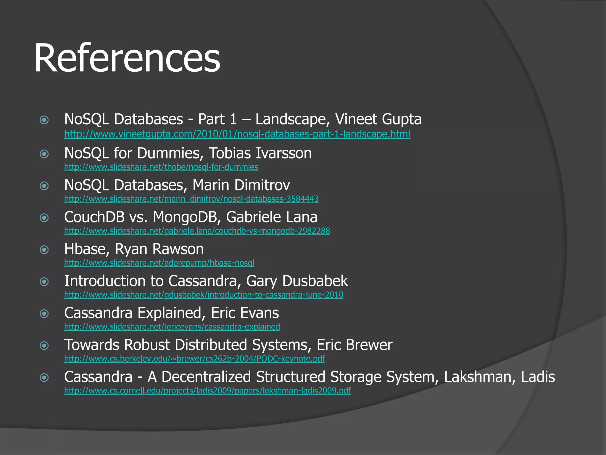 ReferencesNoSQL Databases - Part 1 – Landscape, Vineet Guptahttp://www.vineetgupta.com/2010/01/nosql-databases-part-1-landscape.htmlNoSQL for Dummies, Tobias Ivarssonhttp://www.slideshare.net/thobe/nosql-for-dummiesNoSQL Databases, Marin Dimitrovhttp://www.slideshare.net/marin_dimitrov/nosql-databases-3584443CouchDB vs. MongoDB, Gabriele Lanahttp://www.slideshare.net/gabriele.lana/couchdb-vs-mongodb-2982288Hbase, Ryan Rawsonhttp://www.slideshare.net/adorepump/hbase-nosqlIntroduction to Cassandra, Gary Dusbabekhttp://www.slideshare.net/gdusbabek/introduction-to-cassandra-june-2010Cassandra Explained, Eric Evanshttp://www.slideshare.net/jericevans/cassandra-explainedTowards Robust Distributed Systems, Eric Brewerhttp://www.cs.berkeley.edu/~brewer/cs262b-2004/PODC-keynote.pdfCassandra - A Decentralized Structured Storage System, Lakshman, Ladishttp://www.cs.cornell.edu/projects/ladis2009/papers/lakshman-ladis2009.pdf