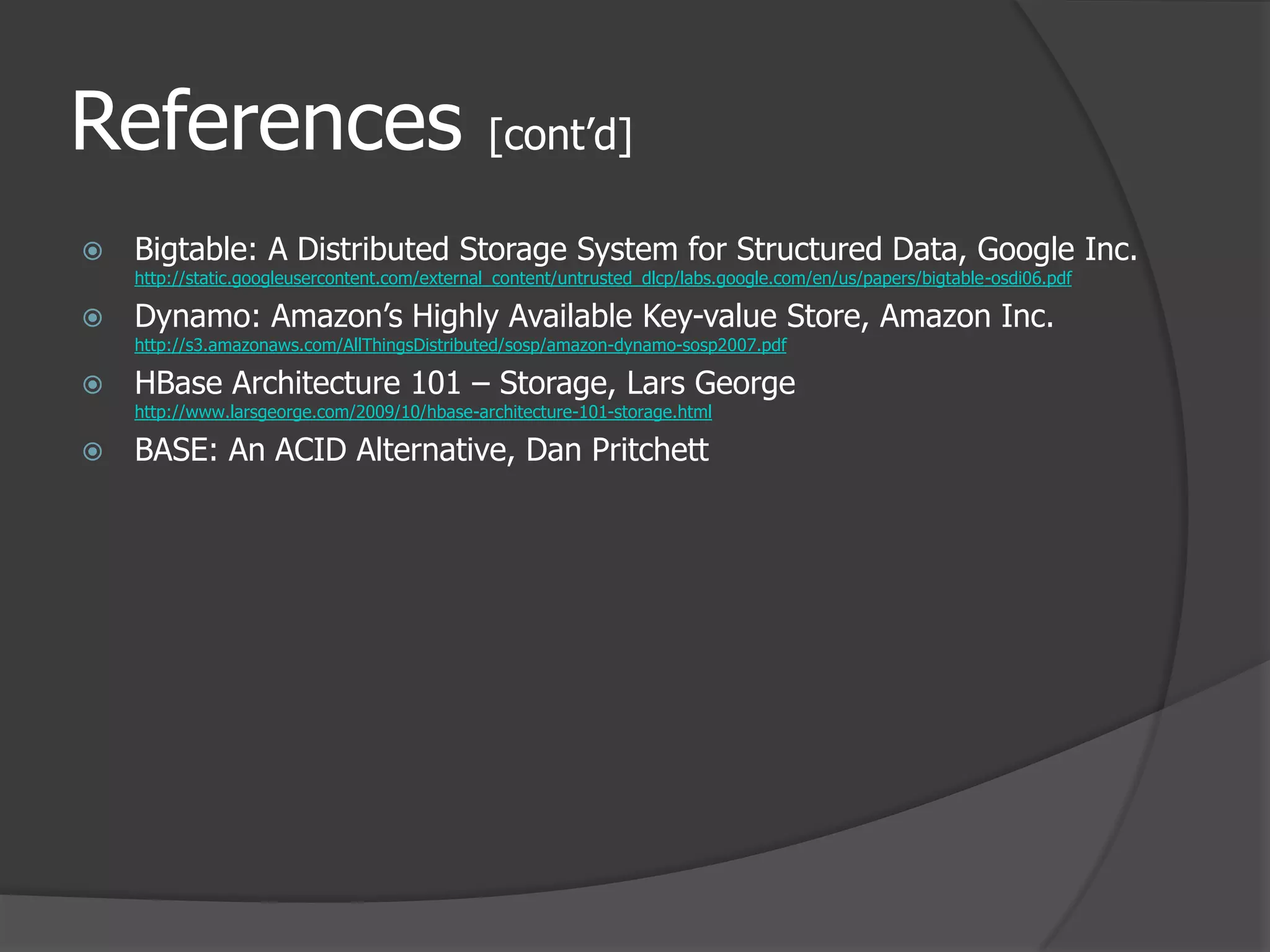 References [cont’d]Bigtable: A Distributed Storage System for Structured Data, Google Inc.http://static.googleusercontent.com/external_content/untrusted_dlcp/labs.google.com/en/us/papers/bigtable-osdi06.pdfDynamo: Amazon’s Highly Available Key-value Store, Amazon Inc.http://s3.amazonaws.com/AllThingsDistributed/sosp/amazon-dynamo-sosp2007.pdfHBase Architecture 101 – Storage, Lars Georgehttp://www.larsgeorge.com/2009/10/hbase-architecture-101-storage.htmlBASE: An ACID Alternative, Dan Pritchett