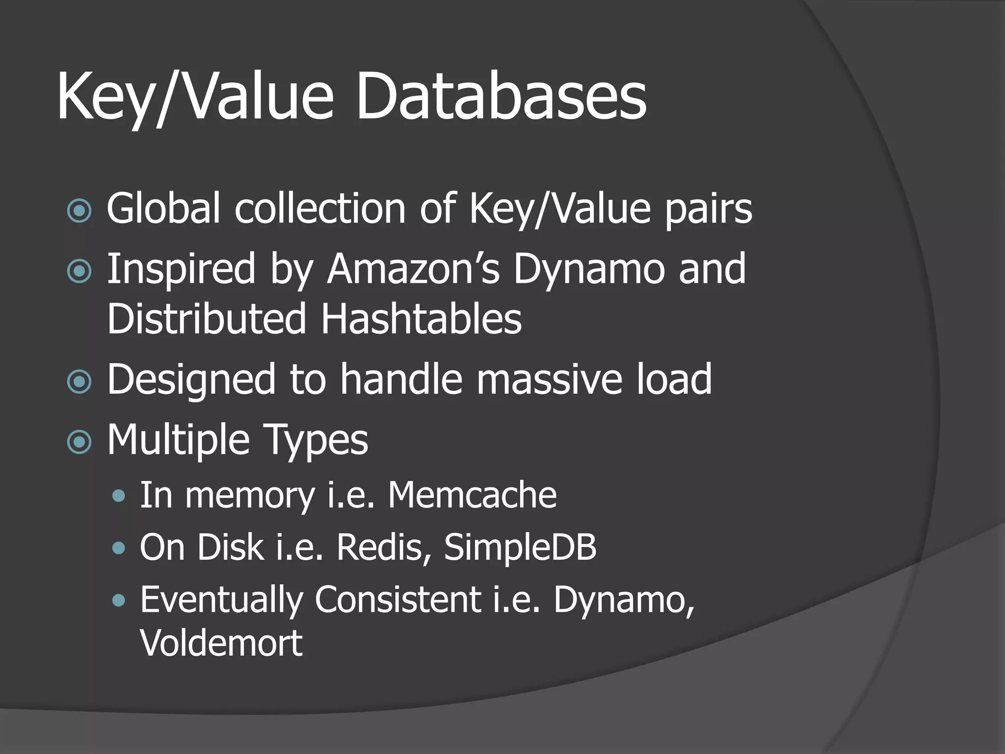 Key/Value DatabasesGlobal collection of Key/Value pairsInspired by Amazon’s Dynamo and Distributed HashtablesDesigned to handle massive loadMultiple TypesIn memory i.e. MemcacheOn Disk i.e. Redis, SimpleDBEventually Consistent i.e. Dynamo, Voldemort