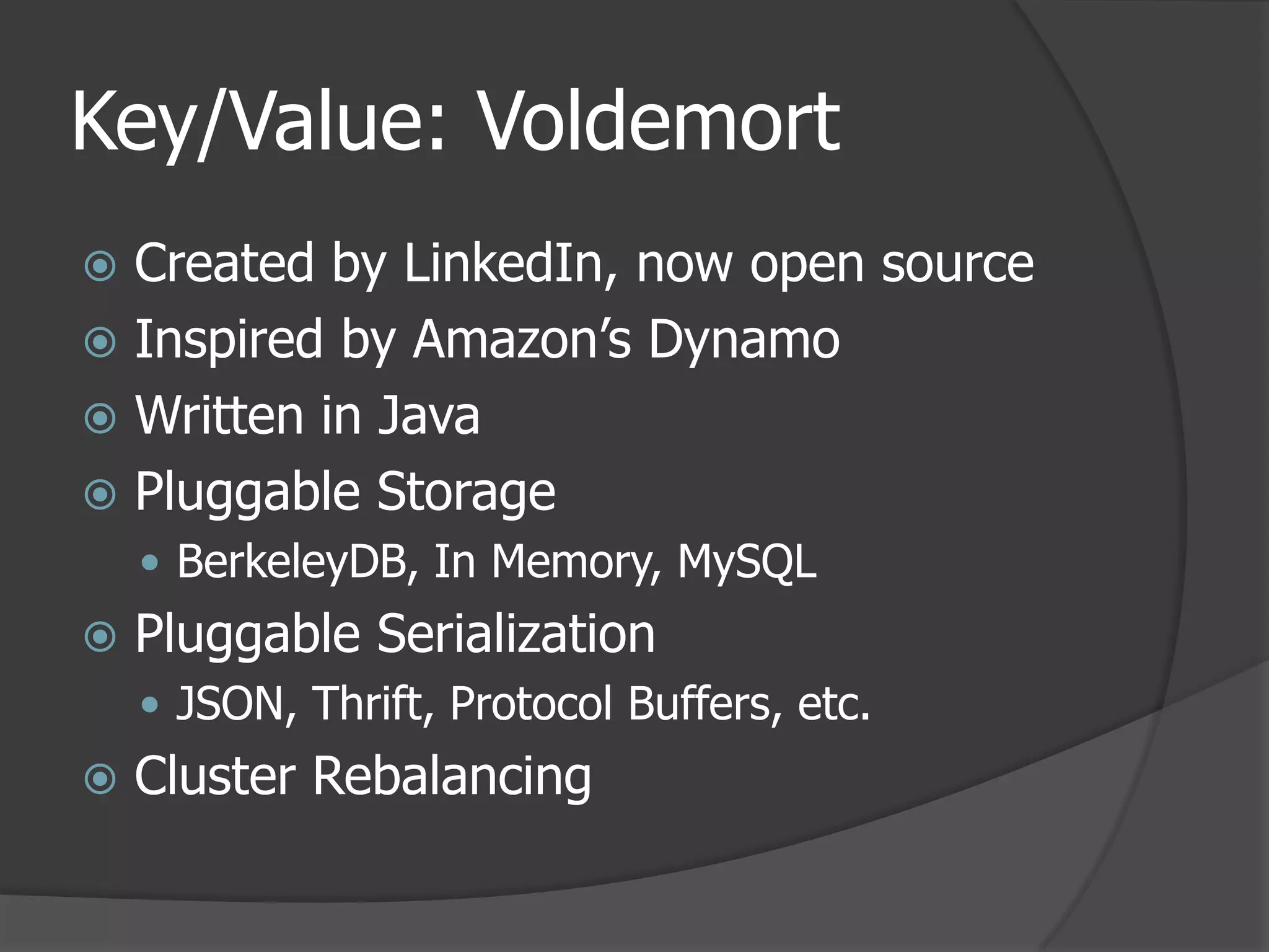 Key/Value: VoldemortCreated by LinkedIn, now open sourceInspired by Amazon’s DynamoWritten in JavaPluggable StorageBerkeleyDB, In Memory, MySQLPluggable SerializationJSON, Thrift, Protocol Buffers, etc.Cluster Rebalancing