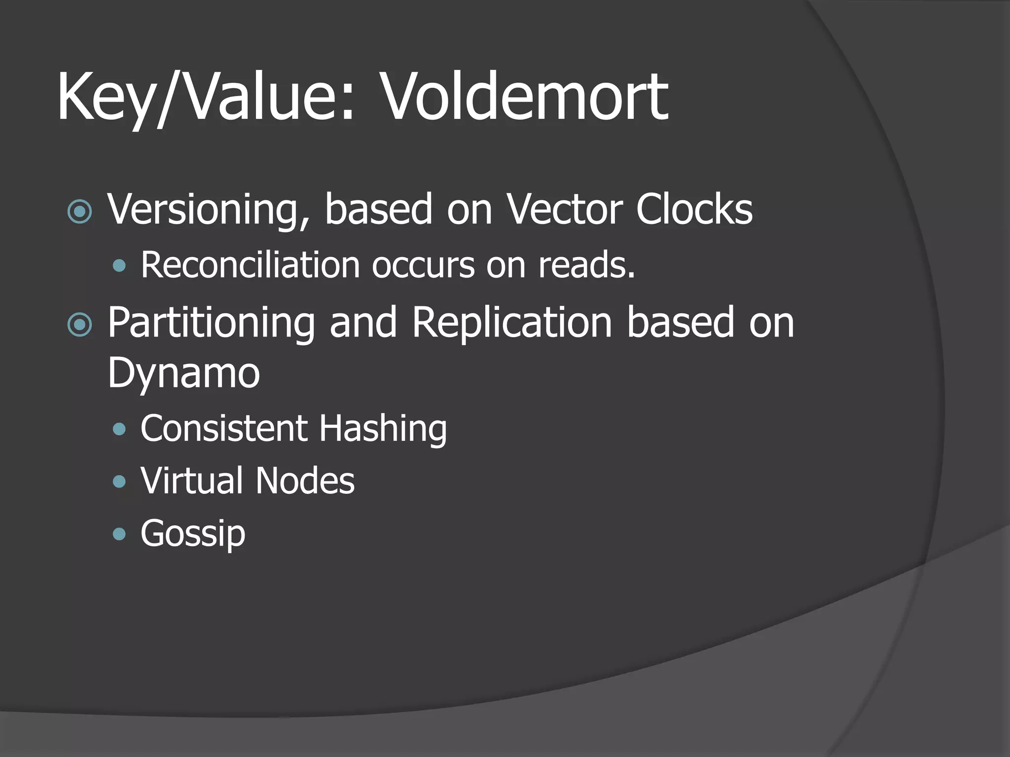 Key/Value: VoldemortVersioning, based on Vector ClocksReconciliation occurs on reads.Partitioning and Replication based on DynamoConsistent HashingVirtual NodesGossip