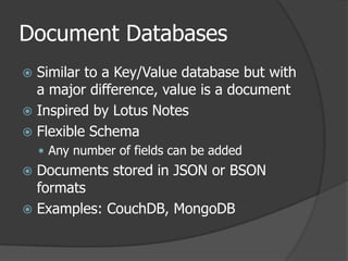 Document DatabasesSimilar to a Key/Value database but with a major difference, value is a documentInspired by Lotus NotesFlexible SchemaAny number of fields can be addedDocuments stored in JSON or BSON formatsExamples: CouchDB, MongoDB