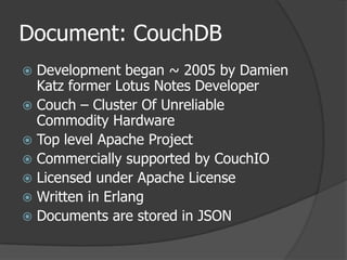 Document: CouchDBDevelopment began ~ 2005 by Damien Katz former Lotus Notes DeveloperCouch – Cluster Of Unreliable Commodity HardwareTop level Apache ProjectCommercially supported by CouchIOLicensed under Apache LicenseWritten in ErlangDocuments are stored in JSON