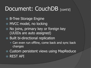 Document: CouchDB [cont’d]B-Tree Storage EngineMVCC model, no locking No joins, primary key or foreign key (UUIDs are auto assigned) Built bi-directional replicationCan even run offline, come back and sync back changesCustom persistent views using MapReduceREST API