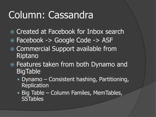 Column: CassandraCreated at Facebook for Inbox searchFacebook -> Google Code -> ASFCommercial Support available from RiptanoFeatures taken from both Dynamo and BigTableDynamo – Consistent hashing, Partitioning, ReplicationBig Table – Column Familes, MemTables, SSTables