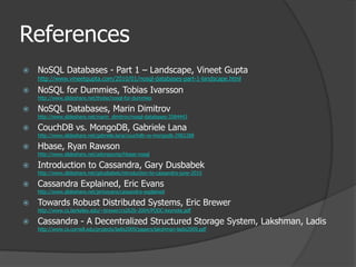ReferencesNoSQL Databases - Part 1 – Landscape, Vineet Guptahttp://www.vineetgupta.com/2010/01/nosql-databases-part-1-landscape.htmlNoSQL for Dummies, Tobias Ivarssonhttp://www.slideshare.net/thobe/nosql-for-dummiesNoSQL Databases, Marin Dimitrovhttp://www.slideshare.net/marin_dimitrov/nosql-databases-3584443CouchDB vs. MongoDB, Gabriele Lanahttp://www.slideshare.net/gabriele.lana/couchdb-vs-mongodb-2982288Hbase, Ryan Rawsonhttp://www.slideshare.net/adorepump/hbase-nosqlIntroduction to Cassandra, Gary Dusbabekhttp://www.slideshare.net/gdusbabek/introduction-to-cassandra-june-2010Cassandra Explained, Eric Evanshttp://www.slideshare.net/jericevans/cassandra-explainedTowards Robust Distributed Systems, Eric Brewerhttp://www.cs.berkeley.edu/~brewer/cs262b-2004/PODC-keynote.pdfCassandra - A Decentralized Structured Storage System, Lakshman, Ladishttp://www.cs.cornell.edu/projects/ladis2009/papers/lakshman-ladis2009.pdf